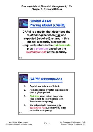 Van Horne & Wachowicz,
© Pearson Education Limited 2004
V - 12
Fundamentals of Financial Management, 12/e
Chapter 5: Risk and Return
by Gregory A. Kuhlemeyer, Ph.D.,
Carroll College, Waukesha, WI
5-23
CAPM is a model that describes the
relationship between risk and
expected (required) return; in this
model, a security’s expected
(required) return is the risk-free rate
plus a premium based on the
systematic risk of the security.
CAPM is a model that describes the
relationship between risk and
expected (required) return; in this
model, a security’s expected
(required) return is the risk-free rate
plus a premium based on the
systematic risk of the security.
Capital Asset
Pricing Model (CAPM)
Capital Asset
Pricing Model (CAPM)
5-24
1. Capital markets are efficient.
2. Homogeneous investor expectations
over a given period.
3. Risk-free asset return is certain
(use short- to intermediate-term
Treasuries as a proxy).
4. Market portfolio contains only
systematic risk (use S&P 500 Index
or similar as a proxy).
1. Capital markets are efficient.
2. Homogeneous investor expectations
over a given period.
3. Risk-free asset return is certain
(use short- to intermediate-term
Treasuries as a proxy).
4. Market portfolio contains only
systematic risk (use S&P 500 Index
or similar as a proxy).
CAPM AssumptionsCAPM Assumptions
 
