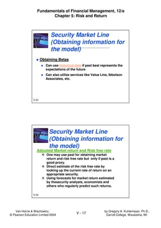 Van Horne & Wachowicz,
© Pearson Education Limited 2004
V - 17
Fundamentals of Financial Management, 12/e
Chapter 5: Risk and Return
by Gregory A. Kuhlemeyer, Ph.D.,
Carroll College, Waukesha, WI
5-33
Security Market Line
(Obtaining information for
the model)
Security Market Line
(Obtaining information for
the model)
Obtaining Betas
Can use historical data if past best represents the
expectations of the future
Can also utilize services like Value Line, Ibbotson
Associates, etc.
Obtaining Betas
Can use historical data if past best represents the
expectations of the future
Can also utilize services like Value Line, Ibbotson
Associates, etc.
5-34
Adjusted Market return and Risk free rate
One may use past for obtaining market
return and risk free rate but only if past is a
good proxy.
Direct estimate of the risk free rate by
looking up the current rate of return on an
appropriate security.
Using forecasts for market return estimated
by thesecurity analysts, economists and
others who regularly predict such returns.
Security Market Line
(Obtaining information for
the model)
Security Market Line
(Obtaining information for
the model)
 