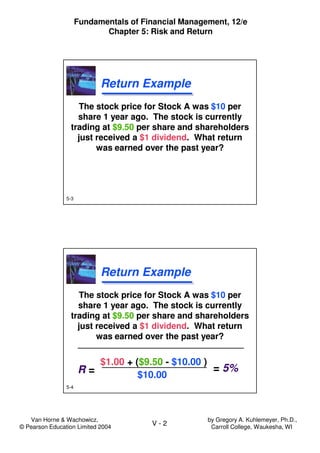 Van Horne & Wachowicz,
© Pearson Education Limited 2004
V - 2
Fundamentals of Financial Management, 12/e
Chapter 5: Risk and Return
by Gregory A. Kuhlemeyer, Ph.D.,
Carroll College, Waukesha, WI
5-3
Return ExampleReturn Example
The stock price for Stock A was $10 per
share 1 year ago. The stock is currently
trading at $9.50 per share and shareholders
just received a $1 dividend. What return
was earned over the past year?
The stock price for Stock A was $10 per
share 1 year ago. The stock is currently
trading at $9.50 per share and shareholders
just received a $1 dividend. What return
was earned over the past year?
5-4
Return ExampleReturn Example
The stock price for Stock A was $10 per
share 1 year ago. The stock is currently
trading at $9.50 per share and shareholders
just received a $1 dividend. What return
was earned over the past year?
The stock price for Stock A was $10 per
share 1 year ago. The stock is currently
trading at $9.50 per share and shareholders
just received a $1 dividend. What return
was earned over the past year?
$1.00 + ($9.50 - $10.00 )
$10.00R = = 5%
 