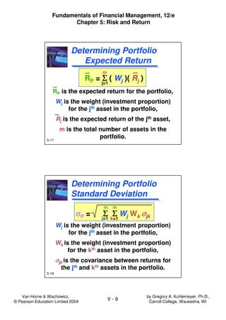 Van Horne & Wachowicz,
© Pearson Education Limited 2004
V - 9
Fundamentals of Financial Management, 12/e
Chapter 5: Risk and Return
by Gregory A. Kuhlemeyer, Ph.D.,
Carroll College, Waukesha, WI
5-17
RP = ΣΣΣΣ ( Wj )( Rj )
RP is the expected return for the portfolio,
Wj is the weight (investment proportion)
for the jth asset in the portfolio,
Rj is the expected return of the jth asset,
m is the total number of assets in the
portfolio.
RP = ΣΣΣΣ ( Wj )( Rj )
RP is the expected return for the portfolio,
Wj is the weight (investment proportion)
for the jth asset in the portfolio,
Rj is the expected return of the jth asset,
m is the total number of assets in the
portfolio.
Determining Portfolio
Expected Return
Determining Portfolio
Expected Return
m
j=1
5-18
Determining Portfolio
Standard Deviation
Determining Portfolio
Standard Deviation
m
j=1
m
k=1
σσσσP = Σ ΣΣ ΣΣ ΣΣ Σ Wj Wk σσσσjk
Wj is the weight (investment proportion)
for the jth asset in the portfolio,
Wk is the weight (investment proportion)
for the kth asset in the portfolio,
σσσσjk is the covariance between returns for
the jth and kth assets in the portfolio.
σσσσP = Σ ΣΣ ΣΣ ΣΣ Σ Wj Wk σσσσjk
Wj is the weight (investment proportion)
for the jth asset in the portfolio,
Wk is the weight (investment proportion)
for the kth asset in the portfolio,
σσσσjk is the covariance between returns for
the jth and kth assets in the portfolio.
 