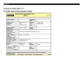 aPPendiceS
8.HEALTH AND SAFE T Y:
THE BBC RISK ASSESSMENT FORM
General Risk Assessment Form
– Part A April 2007- DC
Division / Studio Department /
Series
Business Unit /
Production
Address
Prestwood rd,WV11
1RD
Heathpark school
Producer /
Editor Tel:
Mobile:
Mehtab Bassi
07828 748 155
Period covered by
assessment
28/3/20 – 28/5/20 Version
number
Outline of risk
assessment
Summary ofwhat is
proposed
Recording audio podcastin studio for Unit 20 – L03
Team members /
experts /
contractors / etc.
List those involved
Myself, crew and actors
Site / Office / Location
Outline site/ locations
involved
Prestwood rd, WV11 1RD
Heathpark school
Assessor
Name
Signature
Mehtab bassi
m.s.bassi
Date
completed 28/3/20
Authoriser Name
(if not Assessor)
Signature
Date
authorised
Hazard list – select your hazards from the list belowand use these to complete PartB (add others
where appropriate)
Situational hazards Tick Physical / chemicalhazards Tick Health hazards Tick
 