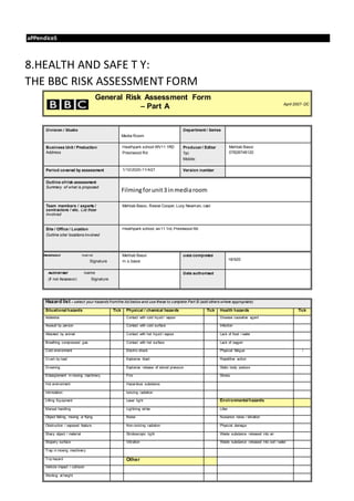 aPPendiceS
8.HEALTH AND SAFE T Y:
THE BBC RISK ASSESSMENT FORM
General Risk Assessment Form
– Part A April 2007- DC
Division / Studio
Media Room
Department / Series
Business Unit / Production
Address
Heathpark school WV11 1RD
Prestwood Rd
Producer / Editor
Tel:
Mobile:
Mehtab Bassi
07828748120
Period covered by assessment 1/10/2020-11/4/21 Version number
Outline ofrisk assessment
Summary of what is proposed
Filmingforunit3 inmediaroom
Team members / experts /
contractors / etc. List those
involved
Mehtab Bassi, Reece Cooper, Lucy Newman, cast
Site / Office / Location
Outline site/ locations involved
Heathpark school, wv11 1rd, Prestwood Rd
Assessor Name
Signature
Mehtab Bassi
m.s.bassi
Date completed
18/920
Authoriser Name
(if not Assessor) Signature
Date authorised
Hazard list – select your hazards fromthe list below and use these to complete Part B (add others where appropriate)
Situational hazards Tick Physical / chemical hazards Tick Health hazards Tick
Asbestos Contact with cold liquid / vapour Disease causative agent
Assault by person Contact with cold surface Infection
Attacked by animal Contact with hot liquid / vapour Lack of food / water
Breathing compressed gas Contact with hot surface Lack of oxygen
Cold environment Electric shock Physical fatigue /
Crush by load Explosive blast Repetitive action
Drowning Explosive release of stored pressure Static body posture
Entanglement in moving machinery Fire Stress
Hot environment Hazardous substance
Intimidation Ionizing radiation
Lifting Equipment Laser light Environmental hazards
Manual handling Lightning strike Litter
Object falling, moving or flying Noise Nuisance noise / vibration
Obstruction / exposed feature Non-ionizing radiation Physical damage
Sharp object / material Stroboscopic light Waste substance released into air
Slippery surface Vibration Waste substance released into soil / water
Trap in moving machinery
Trip hazard Other
Vehicle impact / collision
Working at height
 
