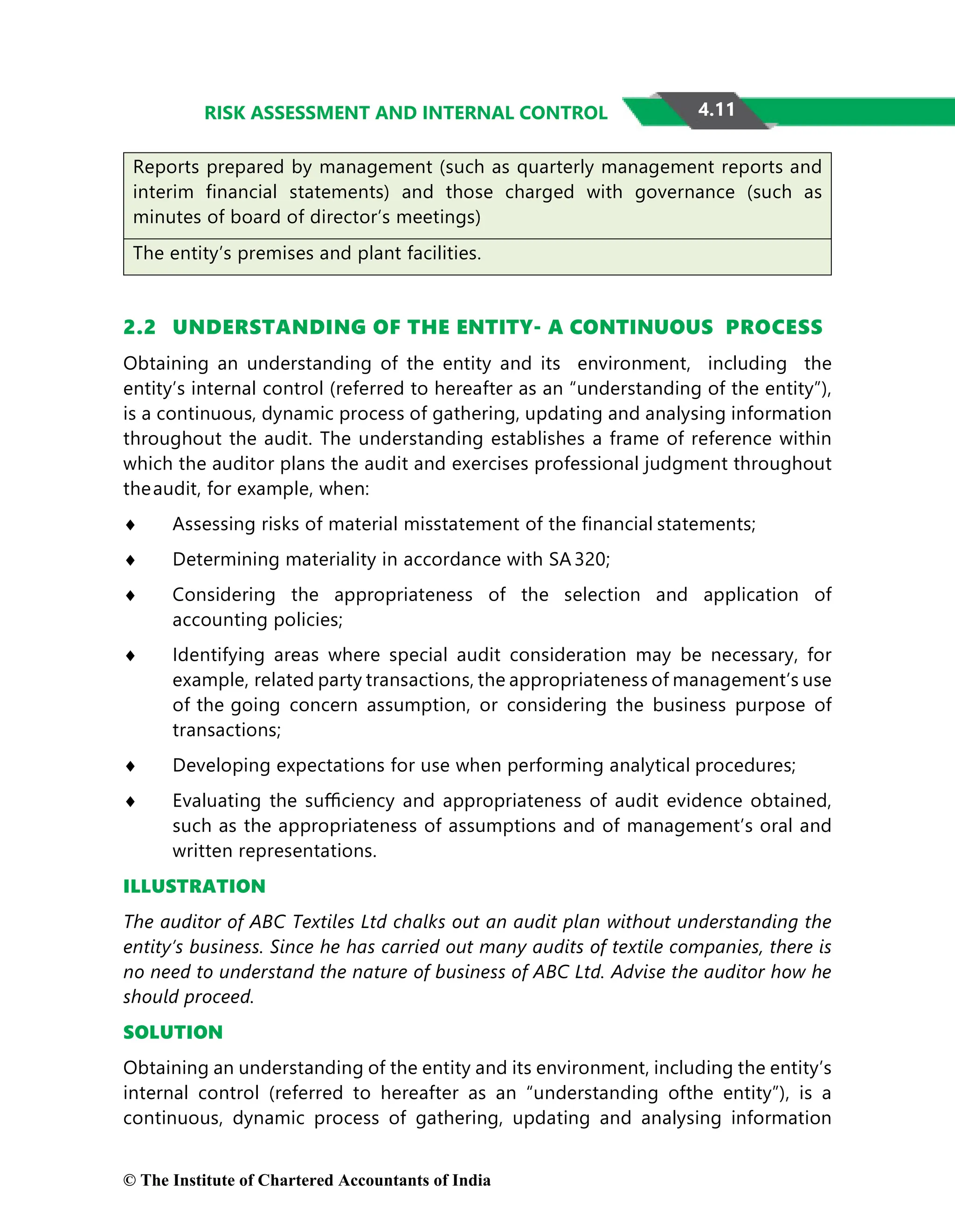 4.11
RISK ASSESSMENT AND INTERNAL CONTROL
Reports prepared by management (such as quarterly management reports and
interim financial statements) and those charged with governance (such as
minutes of board of director’s meetings)
The entity’s premises and plant facilities.
2.2 UNDERSTANDING OF THE ENTITY- A CONTINUOUS PROCESS
Obtaining an understanding of the entity and its environment, including the
entity’s internal control (referred to hereafter as an “understanding of the entity”),
is a continuous, dynamic process of gathering, updating and analysing information
throughout the audit. The understanding establishes a frame of reference within
which the auditor plans the audit and exercises professional judgment throughout
theaudit, for example, when:
♦ Assessing risks of material misstatement of the ﬁnancial statements;
♦ Determining materiality in accordance with SA 320;
♦ Considering the appropriateness of the selection and application of
accounting policies;
♦ Identifying areas where special audit consideration may be necessary, for
example, related party transactions, the appropriateness of management’s use
of the going concern assumption, or considering the business purpose of
transactions;
♦ Developing expectations for use when performing analytical procedures;
♦ Evaluating the suﬃciency and appropriateness of audit evidence obtained,
such as the appropriateness of assumptions and of management’s oral and
written representations.
ILLUSTRATION
The auditor of ABC Textiles Ltd chalks out an audit plan without understanding the
entity’s business. Since he has carried out many audits of textile companies, there is
no need to understand the nature of business of ABC Ltd. Advise the auditor how he
should proceed.
SOLUTION
Obtaining an understanding of the entity and its environment, including the entity’s
internal control (referred to hereafter as an “understanding ofthe entity”), is a
continuous, dynamic process of gathering, updating and analysing information
© The Institute of Chartered Accountants of India
 