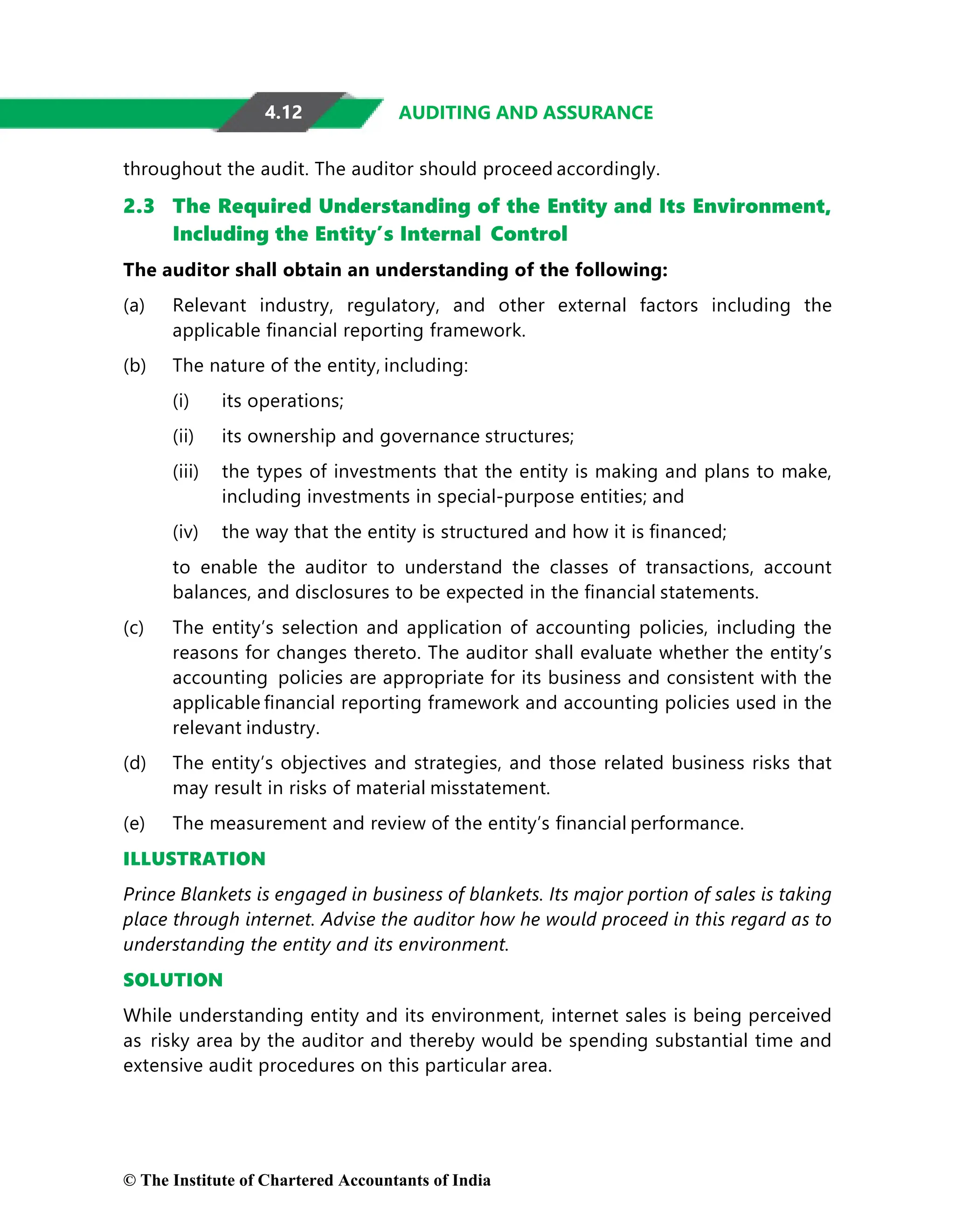 4.12 AUDITING AND ASSURANCE
throughout the audit. The auditor should proceed accordingly.
2.3 The Required Understanding of the Entity and Its Environment,
Including the Entity’s Internal Control
The auditor shall obtain an understanding of the following:
(a) Relevant industry, regulatory, and other external factors including the
applicable ﬁnancial reporting framework.
(b) The nature of the entity, including:
(i) its operations;
(ii) its ownership and governance structures;
(iii) the types of investments that the entity is making and plans to make,
including investments in special-purpose entities; and
(iv) the way that the entity is structured and how it is ﬁnanced;
to enable the auditor to understand the classes of transactions, account
balances, and disclosures to be expected in the ﬁnancial statements.
(c) The entity’s selection and application of accounting policies, including the
reasons for changes thereto. The auditor shall evaluate whether the entity’s
accounting policies are appropriate for its business and consistent with the
applicable ﬁnancial reporting framework and accounting policies used in the
relevant industry.
(d) The entity’s objectives and strategies, and those related business risks that
may result in risks of material misstatement.
(e) The measurement and review of the entity’s ﬁnancial performance.
ILLUSTRATION
Prince Blankets is engaged in business of blankets. Its major portion of sales is taking
place through internet. Advise the auditor how he would proceed in this regard as to
understanding the entity and its environment.
SOLUTION
While understanding entity and its environment, internet sales is being perceived
as risky area by the auditor and thereby would be spending substantial time and
extensive audit procedures on this particular area.
© The Institute of Chartered Accountants of India
 