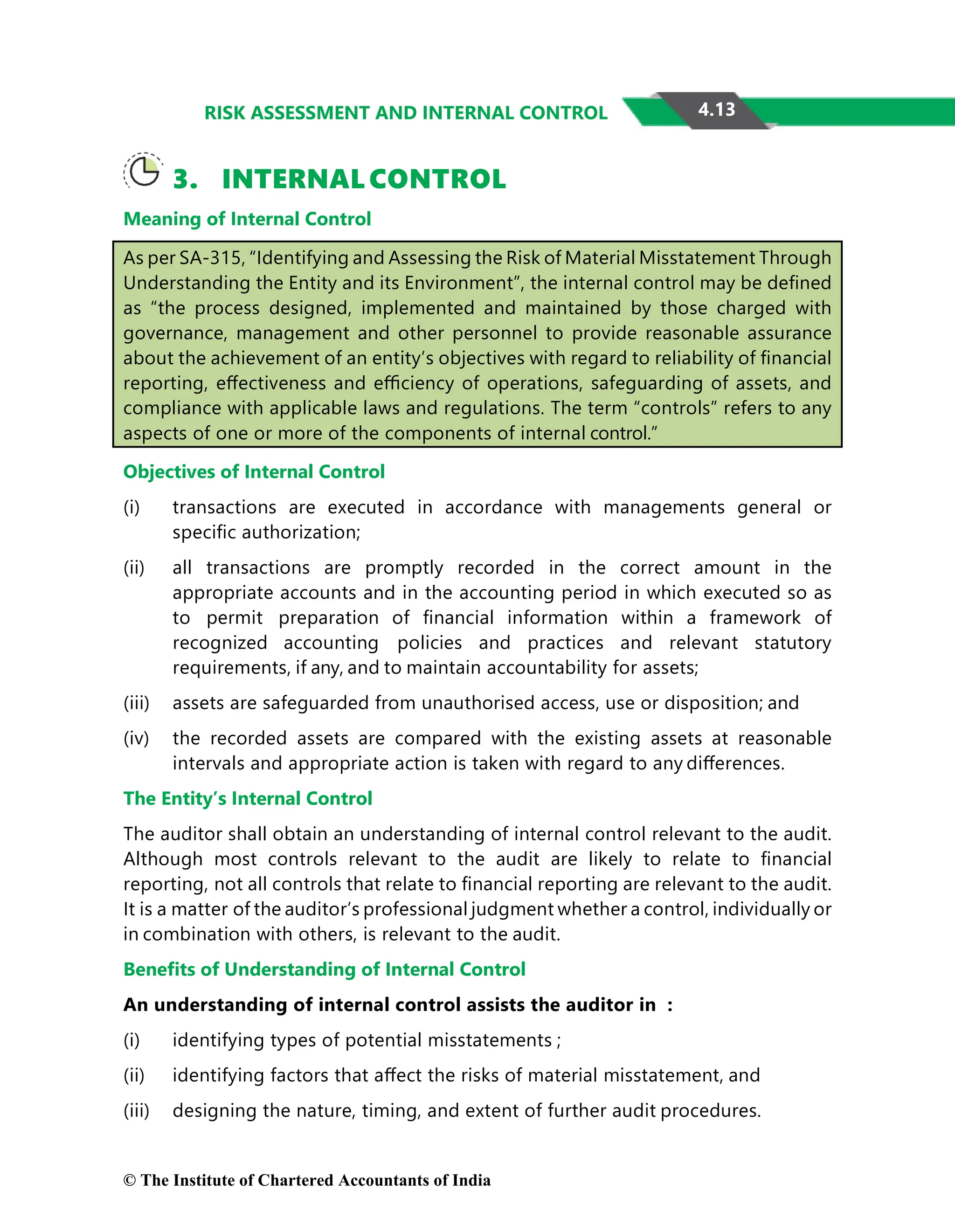 4.13
RISK ASSESSMENT AND INTERNAL CONTROL
3. INTERNAL CONTROL
Meaning of Internal Control
As per SA-315, “Identifying and Assessing the Risk of Material Misstatement Through
Understanding the Entity and its Environment”, the internal control may be deﬁned
as “the process designed, implemented and maintained by those charged with
governance, management and other personnel to provide reasonable assurance
about the achievement of an entity’s objectives with regard to reliability of ﬁnancial
reporting, eﬀectiveness and eﬃciency of operations, safeguarding of assets, and
compliance with applicable laws and regulations. The term “controls” refers to any
aspects of one or more of the components of internal control.”
Objectives of Internal Control
(i) transactions are executed in accordance with managements general or
speciﬁc authorization;
(ii) all transactions are promptly recorded in the correct amount in the
appropriate accounts and in the accounting period in which executed so as
to permit preparation of ﬁnancial information within a framework of
recognized accounting policies and practices and relevant statutory
requirements, if any, and to maintain accountability for assets;
(iii) assets are safeguarded from unauthorised access, use or disposition; and
(iv) the recorded assets are compared with the existing assets at reasonable
intervals and appropriate action is taken with regard to any diﬀerences.
The Entity’s Internal Control
The auditor shall obtain an understanding of internal control relevant to the audit.
Although most controls relevant to the audit are likely to relate to ﬁnancial
reporting, not all controls that relate to ﬁnancial reporting are relevant to the audit.
It is a matter of the auditor’s professional judgment whether a control, individually or
in combination with others, is relevant to the audit.
Beneﬁts of Understanding of Internal Control
An understanding of internal control assists the auditor in :
(i) identifying types of potential misstatements ;
(ii) identifying factors that aﬀect the risks of material misstatement, and
(iii) designing the nature, timing, and extent of further audit procedures.
© The Institute of Chartered Accountants of India
 