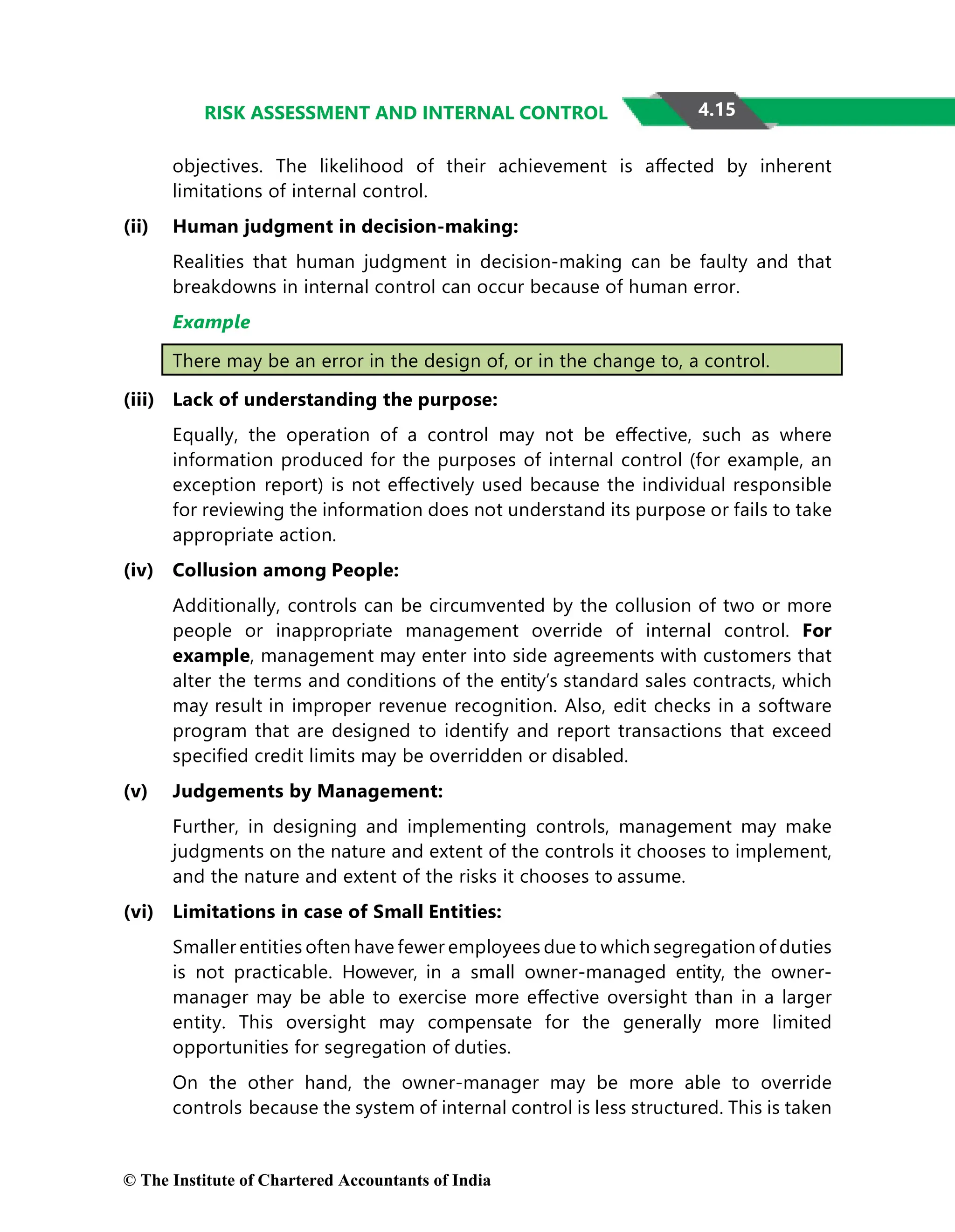 4.15
RISK ASSESSMENT AND INTERNAL CONTROL
objectives. The likelihood of their achievement is aﬀected by inherent
limitations of internal control.
(ii) Human judgment in decision-making:
Realities that human judgment in decision-making can be faulty and that
breakdowns in internal control can occur because of human error.
Example
There may be an error in the design of, or in the change to, a control.
(iii) Lack of understanding the purpose:
Equally, the operation of a control may not be eﬀective, such as where
information produced for the purposes of internal control (for example, an
exception report) is not eﬀectively used because the individual responsible
for reviewing the information does not understand its purpose or fails to take
appropriate action.
(iv) Collusion among People:
Additionally, controls can be circumvented by the collusion of two or more
people or inappropriate management override of internal control. For
example, management may enter into side agreements with customers that
alter the terms and conditions of the entity’s standard sales contracts, which
may result in improper revenue recognition. Also, edit checks in a software
program that are designed to identify and report transactions that exceed
speciﬁed credit limits may be overridden or disabled.
(v) Judgements by Management:
Further, in designing and implementing controls, management may make
judgments on the nature and extent of the controls it chooses to implement,
and the nature and extent of the risks it chooses to assume.
(vi) Limitations in case of Small Entities:
Smaller entities often have fewer employees due to which segregation of duties
is not practicable. However, in a small owner-managed entity, the owner-
manager may be able to exercise more eﬀective oversight than in a larger
entity. This oversight may compensate for the generally more limited
opportunities for segregation of duties.
On the other hand, the owner-manager may be more able to override
controls because the system of internal control is less structured. This is taken
© The Institute of Chartered Accountants of India
 