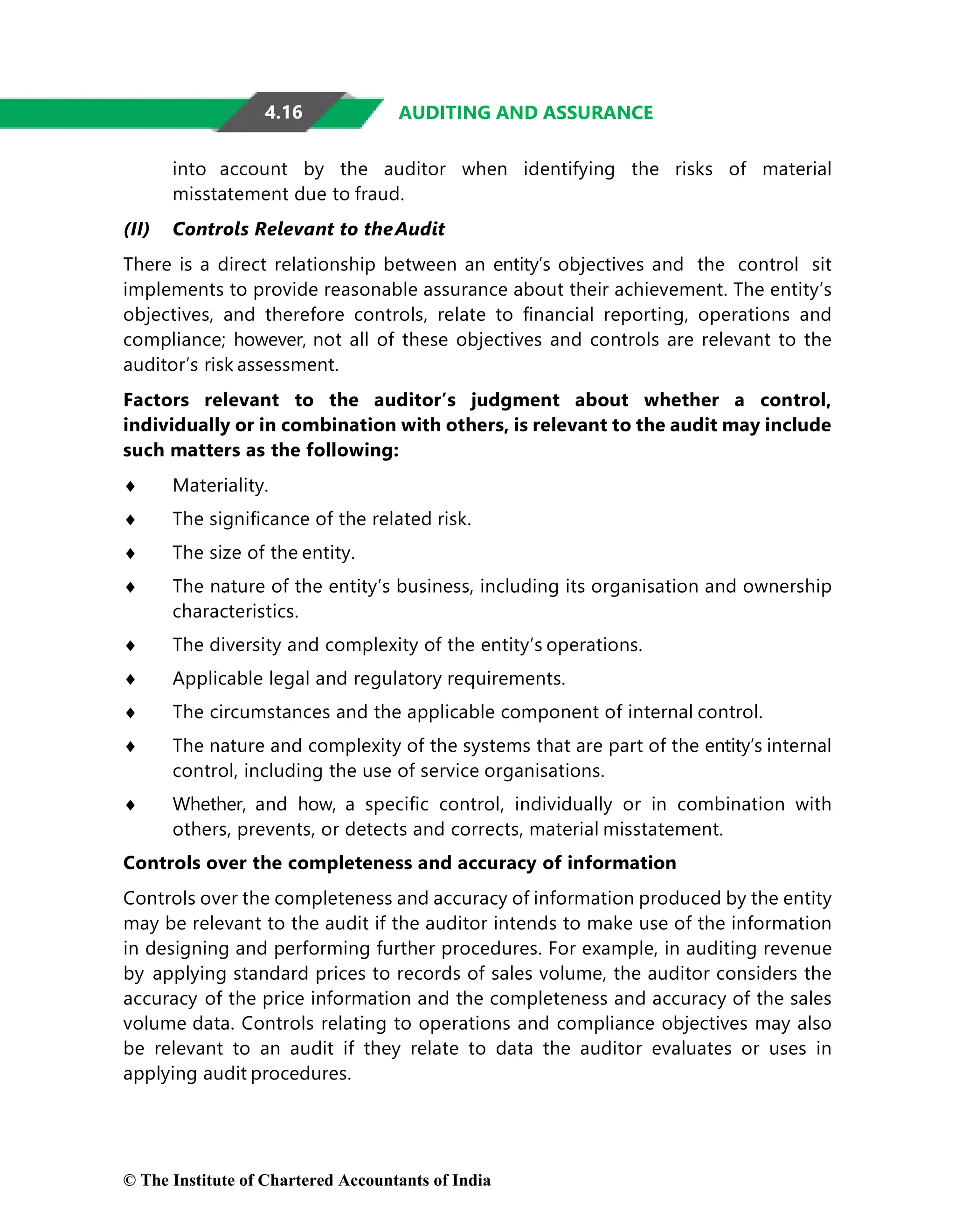 4.16 AUDITING AND ASSURANCE
into account by the auditor when identifying the risks of material
misstatement due to fraud.
(II) Controls Relevant to theAudit
There is a direct relationship between an entity’s objectives and the control sit
implements to provide reasonable assurance about their achievement. The entity’s
objectives, and therefore controls, relate to ﬁnancial reporting, operations and
compliance; however, not all of these objectives and controls are relevant to the
auditor’s risk assessment.
Factors relevant to the auditor’s judgment about whether a control,
individually or in combination with others, is relevant to the audit may include
such matters as the following:
♦ Materiality.
♦ The signiﬁcance of the related risk.
♦ The size of the entity.
♦ The nature of the entity’s business, including its organisation and ownership
characteristics.
♦ The diversity and complexity of the entity’s operations.
♦ Applicable legal and regulatory requirements.
♦ The circumstances and the applicable component of internal control.
♦ The nature and complexity of the systems that are part of the entity’s internal
control, including the use of service organisations.
♦ Whether, and how, a speciﬁc control, individually or in combination with
others, prevents, or detects and corrects, material misstatement.
Controls over the completeness and accuracy of information
Controls over the completeness and accuracy of information produced by the entity
may be relevant to the audit if the auditor intends to make use of the information
in designing and performing further procedures. For example, in auditing revenue
by applying standard prices to records of sales volume, the auditor considers the
accuracy of the price information and the completeness and accuracy of the sales
volume data. Controls relating to operations and compliance objectives may also
be relevant to an audit if they relate to data the auditor evaluates or uses in
applying audit procedures.
© The Institute of Chartered Accountants of India
 