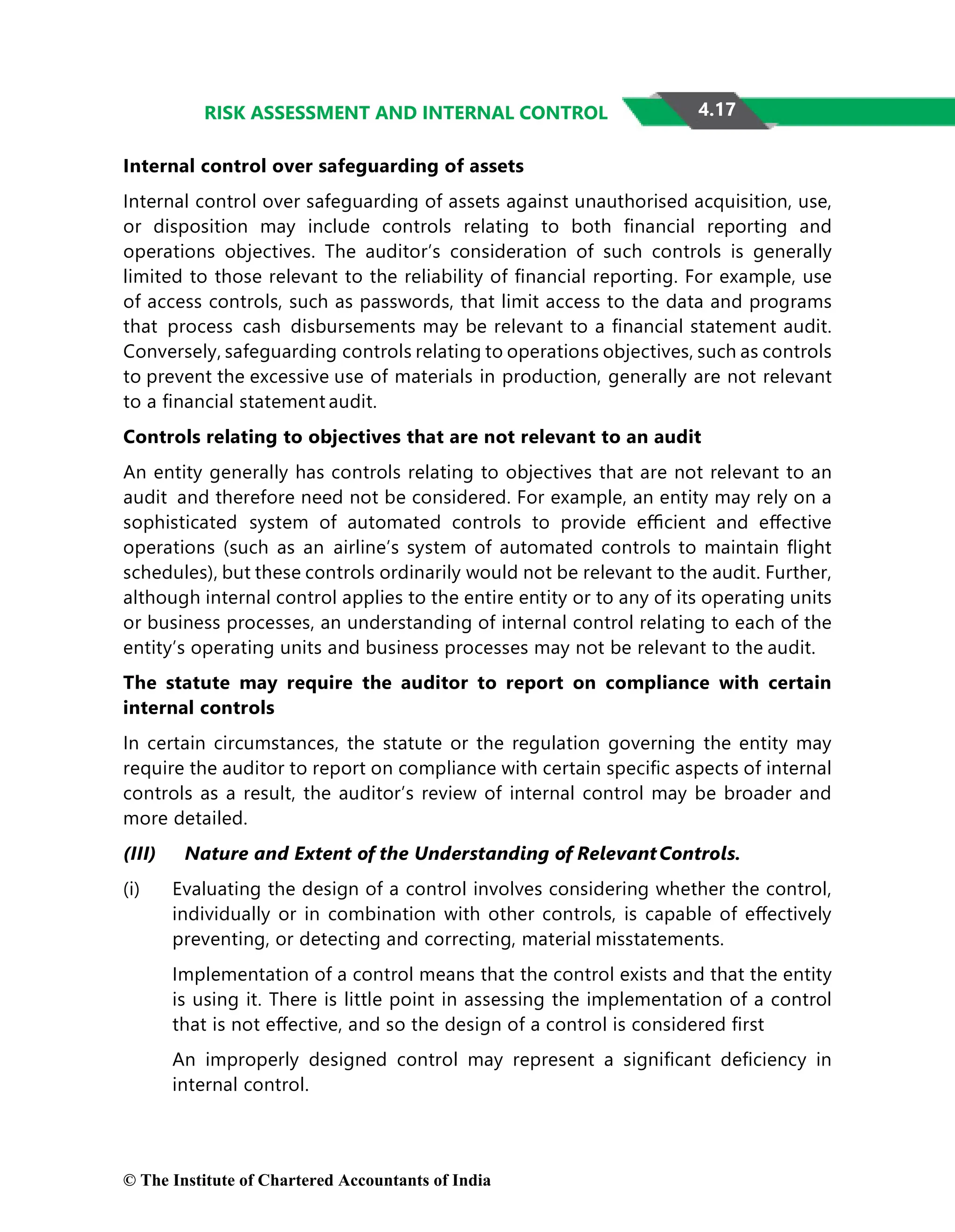 4.17
RISK ASSESSMENT AND INTERNAL CONTROL
Internal control over safeguarding of assets
Internal control over safeguarding of assets against unauthorised acquisition, use,
or disposition may include controls relating to both ﬁnancial reporting and
operations objectives. The auditor’s consideration of such controls is generally
limited to those relevant to the reliability of ﬁnancial reporting. For example, use
of access controls, such as passwords, that limit access to the data and programs
that process cash disbursements may be relevant to a ﬁnancial statement audit.
Conversely, safeguarding controls relating to operations objectives, such as controls
to prevent the excessive use of materials in production, generally are not relevant
to a ﬁnancial statement audit.
Controls relating to objectives that are not relevant to an audit
An entity generally has controls relating to objectives that are not relevant to an
audit and therefore need not be considered. For example, an entity may rely on a
sophisticated system of automated controls to provide eﬃcient and eﬀective
operations (such as an airline’s system of automated controls to maintain ﬂight
schedules), but these controls ordinarily would not be relevant to the audit. Further,
although internal control applies to the entire entity or to any of its operating units
or business processes, an understanding of internal control relating to each of the
entity’s operating units and business processes may not be relevant to the audit.
The statute may require the auditor to report on compliance with certain
internal controls
In certain circumstances, the statute or the regulation governing the entity may
require the auditor to report on compliance with certain speciﬁc aspects of internal
controls as a result, the auditor’s review of internal control may be broader and
more detailed.
(III) Nature and Extent of the Understanding of RelevantControls.
(i) Evaluating the design of a control involves considering whether the control,
individually or in combination with other controls, is capable of eﬀectively
preventing, or detecting and correcting, material misstatements.
Implementation of a control means that the control exists and that the entity
is using it. There is little point in assessing the implementation of a control
that is not eﬀective, and so the design of a control is considered ﬁrst
An improperly designed control may represent a signiﬁcant deﬁciency in
internal control.
© The Institute of Chartered Accountants of India
 