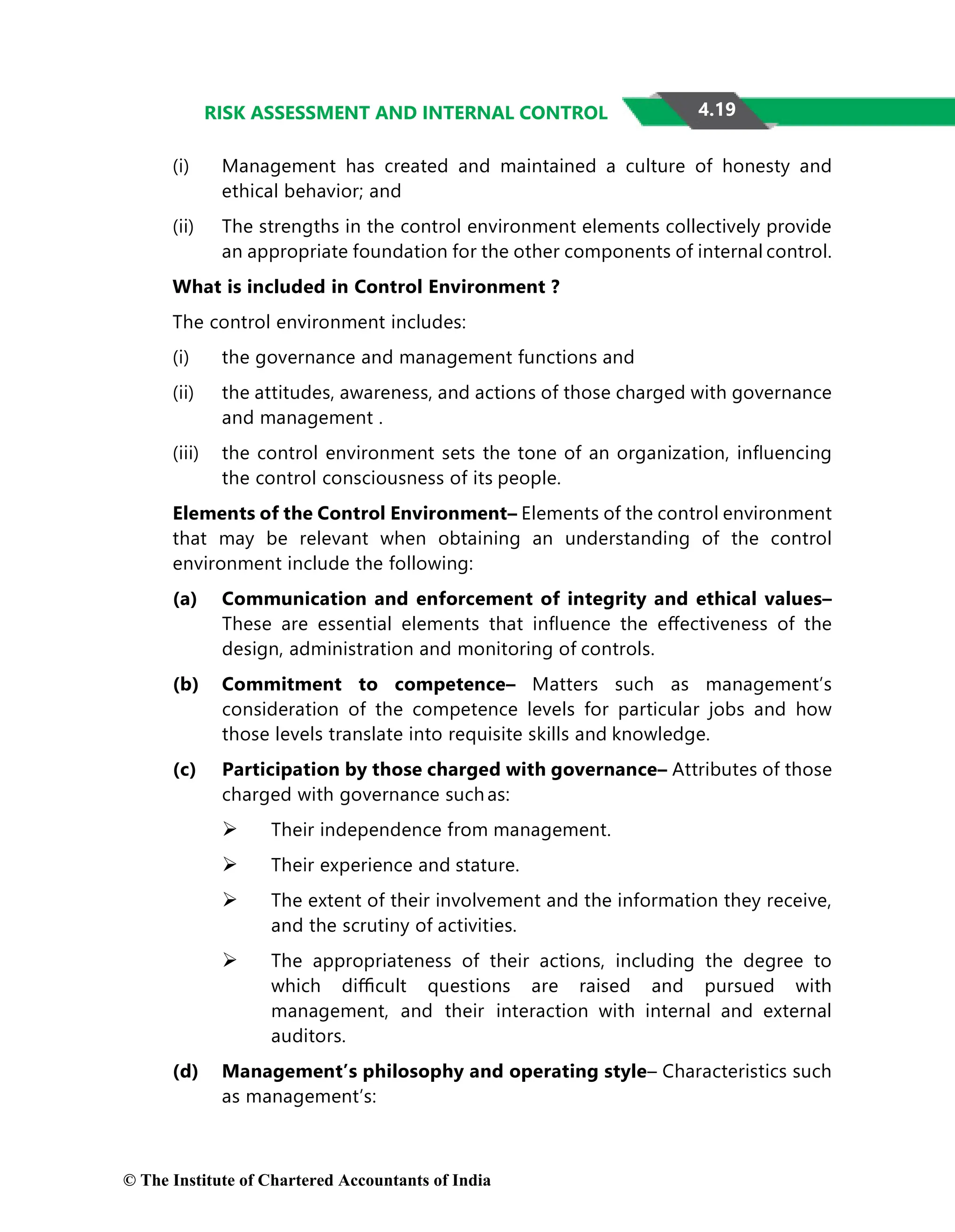 4.19
RISK ASSESSMENT AND INTERNAL CONTROL
(i) Management has created and maintained a culture of honesty and
ethical behavior; and
(ii) The strengths in the control environment elements collectively provide
an appropriate foundation for the other components of internal control.
What is included in Control Environment ?
The control environment includes:
(i) the governance and management functions and
(ii) the attitudes, awareness, and actions of those charged with governance
and management .
(iii) the control environment sets the tone of an organization, inﬂuencing
the control consciousness of its people.
Elements of the Control Environment– Elements of the control environment
that may be relevant when obtaining an understanding of the control
environment include the following:
(a) Communication and enforcement of integrity and ethical values–
These are essential elements that inﬂuence the eﬀectiveness of the
design, administration and monitoring of controls.
(b) Commitment to competence– Matters such as management’s
consideration of the competence levels for particular jobs and how
those levels translate into requisite skills and knowledge.
(c) Participation by those charged with governance– Attributes of those
charged with governance such as:
 Their independence from management.
 Their experience and stature.
 The extent of their involvement and the information they receive,
and the scrutiny of activities.
 The appropriateness of their actions, including the degree to
which diﬃcult questions are raised and pursued with
management, and their interaction with internal and external
auditors.
(d) Management’s philosophy and operating style– Characteristics such
as management’s:
© The Institute of Chartered Accountants of India
 