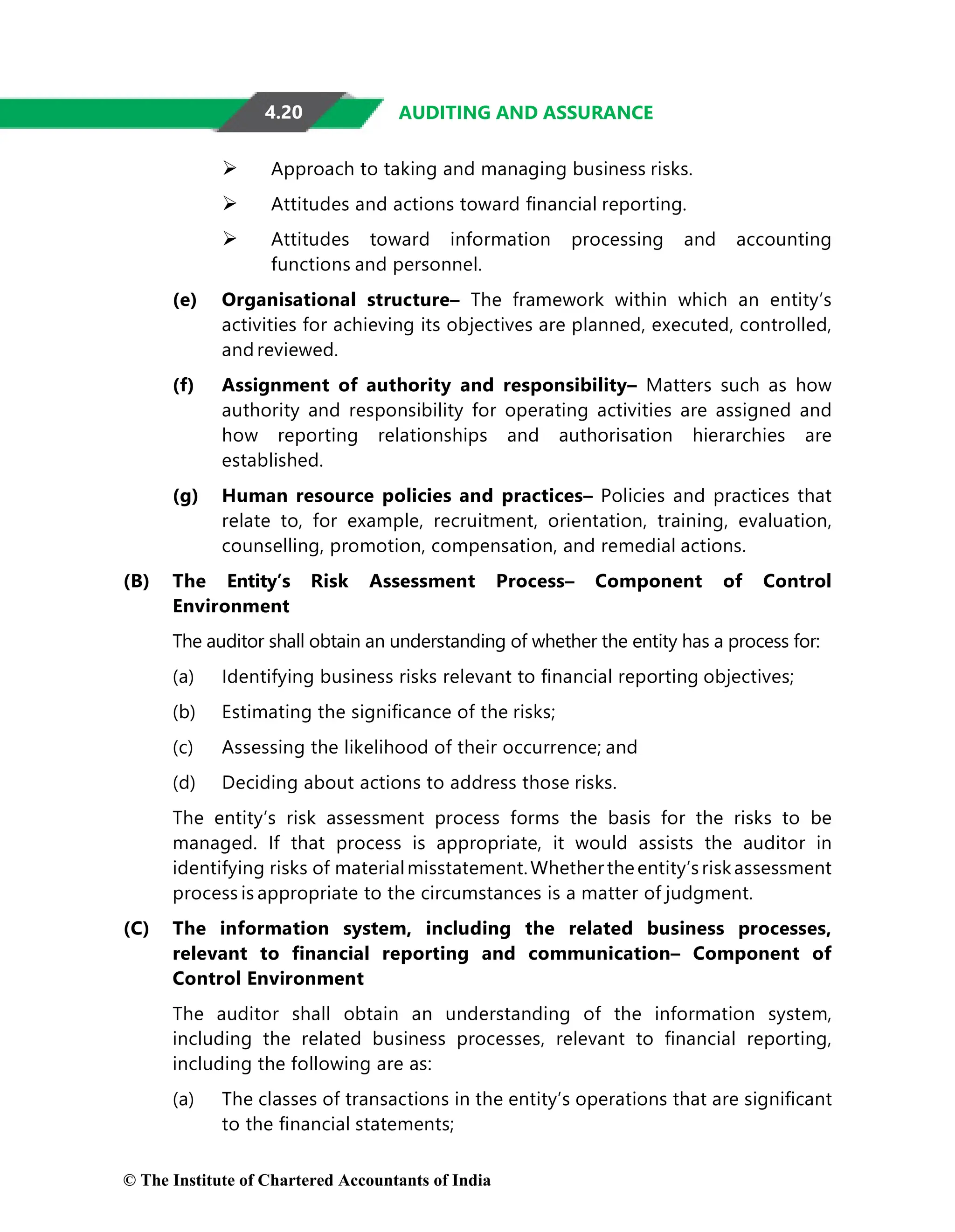 4.20 AUDITING AND ASSURANCE
 Approach to taking and managing business risks.
 Attitudes and actions toward ﬁnancial reporting.
 Attitudes toward information processing and accounting
functions and personnel.
(e) Organisational structure– The framework within which an entity’s
activities for achieving its objectives are planned, executed, controlled,
and reviewed.
(f) Assignment of authority and responsibility– Matters such as how
authority and responsibility for operating activities are assigned and
how reporting relationships and authorisation hierarchies are
established.
(g) Human resource policies and practices– Policies and practices that
relate to, for example, recruitment, orientation, training, evaluation,
counselling, promotion, compensation, and remedial actions.
(B) The Entity’s Risk Assessment Process– Component of Control
Environment
The auditor shall obtain an understanding of whether the entity has a process for:
(a) Identifying business risks relevant to ﬁnancial reporting objectives;
(b) Estimating the signiﬁcance of the risks;
(c) Assessing the likelihood of their occurrence; and
(d) Deciding about actions to address those risks.
The entity’s risk assessment process forms the basis for the risks to be
managed. If that process is appropriate, it would assists the auditor in
identifying risks of materialmisstatement.Whether theentity’s riskassessment
process is appropriate to the circumstances is a matter of judgment.
(C) The information system, including the related business processes,
relevant to ﬁnancial reporting and communication– Component of
Control Environment
The auditor shall obtain an understanding of the information system,
including the related business processes, relevant to ﬁnancial reporting,
including the following are as:
(a) The classes of transactions in the entity’s operations that are signiﬁcant
to the ﬁnancial statements;
© The Institute of Chartered Accountants of India
 