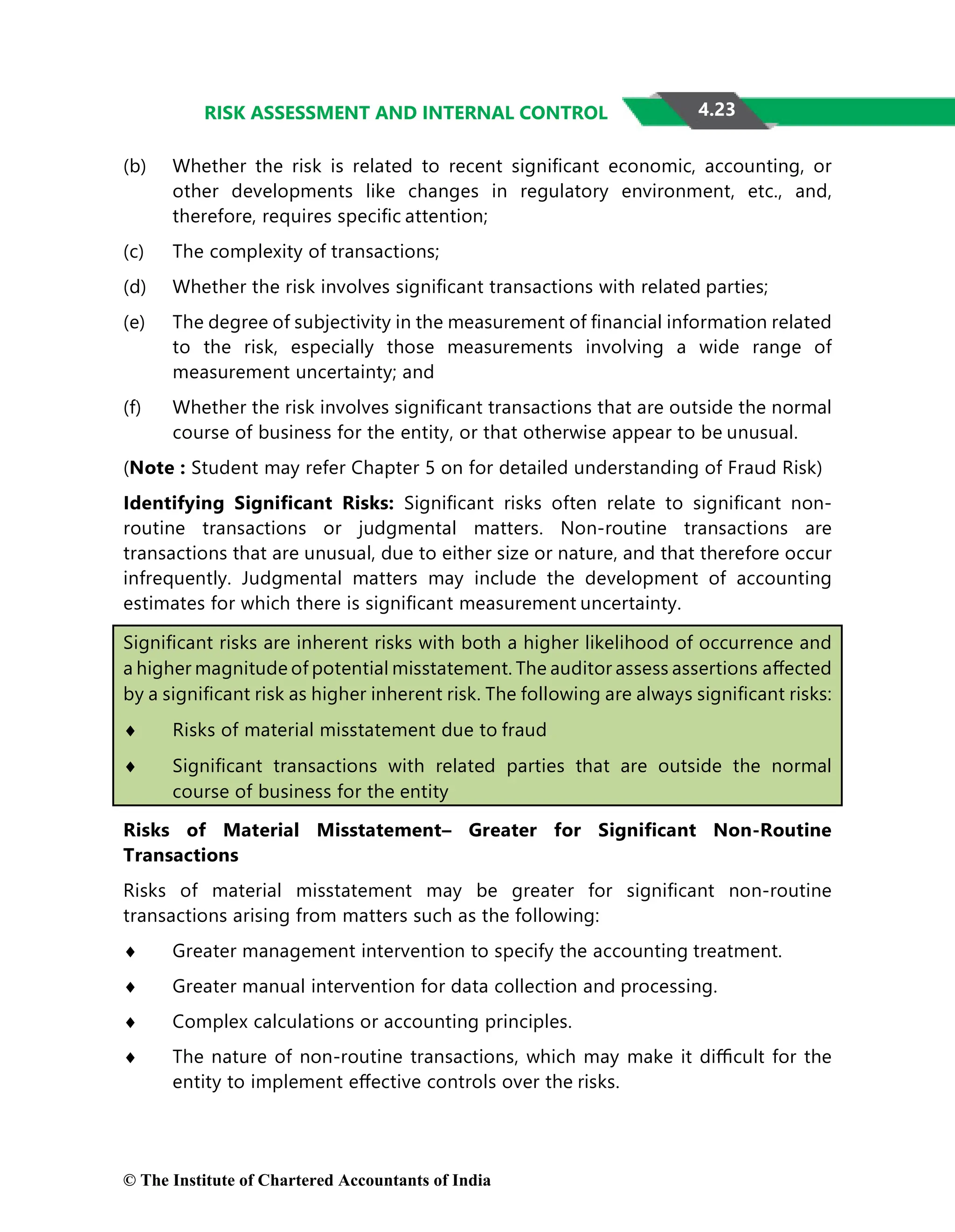 4.23
RISK ASSESSMENT AND INTERNAL CONTROL
(b) Whether the risk is related to recent signiﬁcant economic, accounting, or
other developments like changes in regulatory environment, etc., and,
therefore, requires speciﬁc attention;
(c) The complexity of transactions;
(d) Whether the risk involves signiﬁcant transactions with related parties;
(e) The degree of subjectivity in the measurement of ﬁnancial information related
to the risk, especially those measurements involving a wide range of
measurement uncertainty; and
(f) Whether the risk involves signiﬁcant transactions that are outside the normal
course of business for the entity, or that otherwise appear to be unusual.
(Note : Student may refer Chapter 5 on for detailed understanding of Fraud Risk)
Identifying Signiﬁcant Risks: Signiﬁcant risks often relate to signiﬁcant non-
routine transactions or judgmental matters. Non-routine transactions are
transactions that are unusual, due to either size or nature, and that therefore occur
infrequently. Judgmental matters may include the development of accounting
estimates for which there is signiﬁcant measurement uncertainty.
Signiﬁcant risks are inherent risks with both a higher likelihood of occurrence and
a higher magnitude of potential misstatement. The auditor assess assertions aﬀected
by a signiﬁcant risk as higher inherent risk. The following are always signiﬁcant risks:
♦ Risks of material misstatement due to fraud
♦ Signiﬁcant transactions with related parties that are outside the normal
course of business for the entity
Risks of Material Misstatement– Greater for Signiﬁcant Non-Routine
Transactions
Risks of material misstatement may be greater for signiﬁcant non-routine
transactions arising from matters such as the following:
♦ Greater management intervention to specify the accounting treatment.
♦ Greater manual intervention for data collection and processing.
♦ Complex calculations or accounting principles.
♦ The nature of non-routine transactions, which may make it diﬃcult for the
entity to implement eﬀective controls over the risks.
© The Institute of Chartered Accountants of India
 