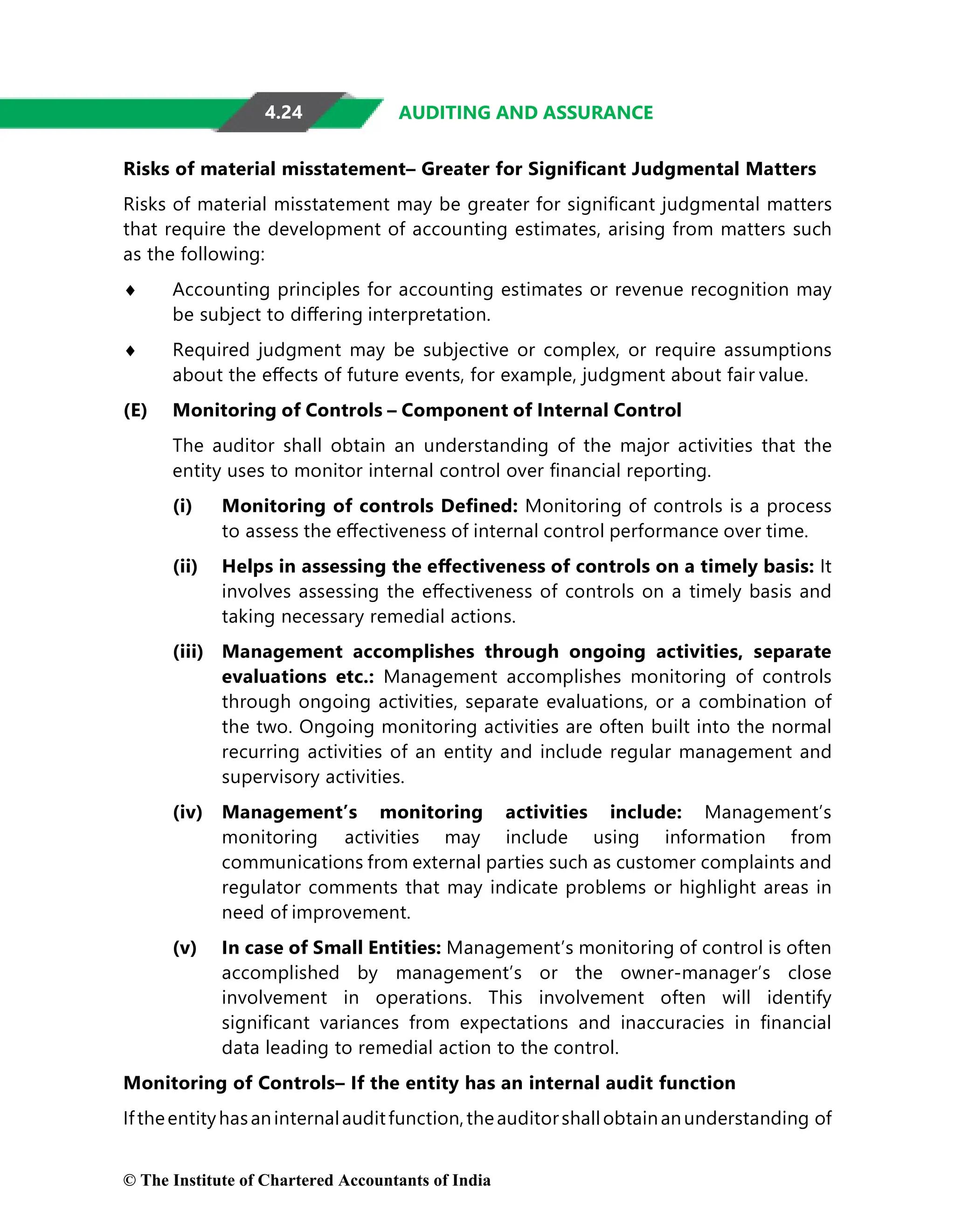 4.24 AUDITING AND ASSURANCE
Risks of material misstatement– Greater for Signiﬁcant Judgmental Matters
Risks of material misstatement may be greater for signiﬁcant judgmental matters
that require the development of accounting estimates, arising from matters such
as the following:
♦ Accounting principles for accounting estimates or revenue recognition may
be subject to diﬀering interpretation.
♦ Required judgment may be subjective or complex, or require assumptions
about the eﬀects of future events, for example, judgment about fair value.
(E) Monitoring of Controls – Component of Internal Control
The auditor shall obtain an understanding of the major activities that the
entity uses to monitor internal control over ﬁnancial reporting.
(i) Monitoring of controls Deﬁned: Monitoring of controls is a process
to assess the eﬀectiveness of internal control performance over time.
(ii) Helps in assessing the eﬀectiveness of controls on a timely basis: It
involves assessing the eﬀectiveness of controls on a timely basis and
taking necessary remedial actions.
(iii) Management accomplishes through ongoing activities, separate
evaluations etc.: Management accomplishes monitoring of controls
through ongoing activities, separate evaluations, or a combination of
the two. Ongoing monitoring activities are often built into the normal
recurring activities of an entity and include regular management and
supervisory activities.
(iv) Management’s monitoring activities include: Management’s
monitoring activities may include using information from
communications from external parties such as customer complaints and
regulator comments that may indicate problems or highlight areas in
need of improvement.
(v) In case of Small Entities: Management’s monitoring of control is often
accomplished by management’s or the owner-manager’s close
involvement in operations. This involvement often will identify
signiﬁcant variances from expectations and inaccuracies in ﬁnancial
data leading to remedial action to the control.
Monitoring of Controls– If the entity has an internal audit function
Iftheentityhasaninternalauditfunction,theauditorshallobtainanunderstanding of
© The Institute of Chartered Accountants of India
 