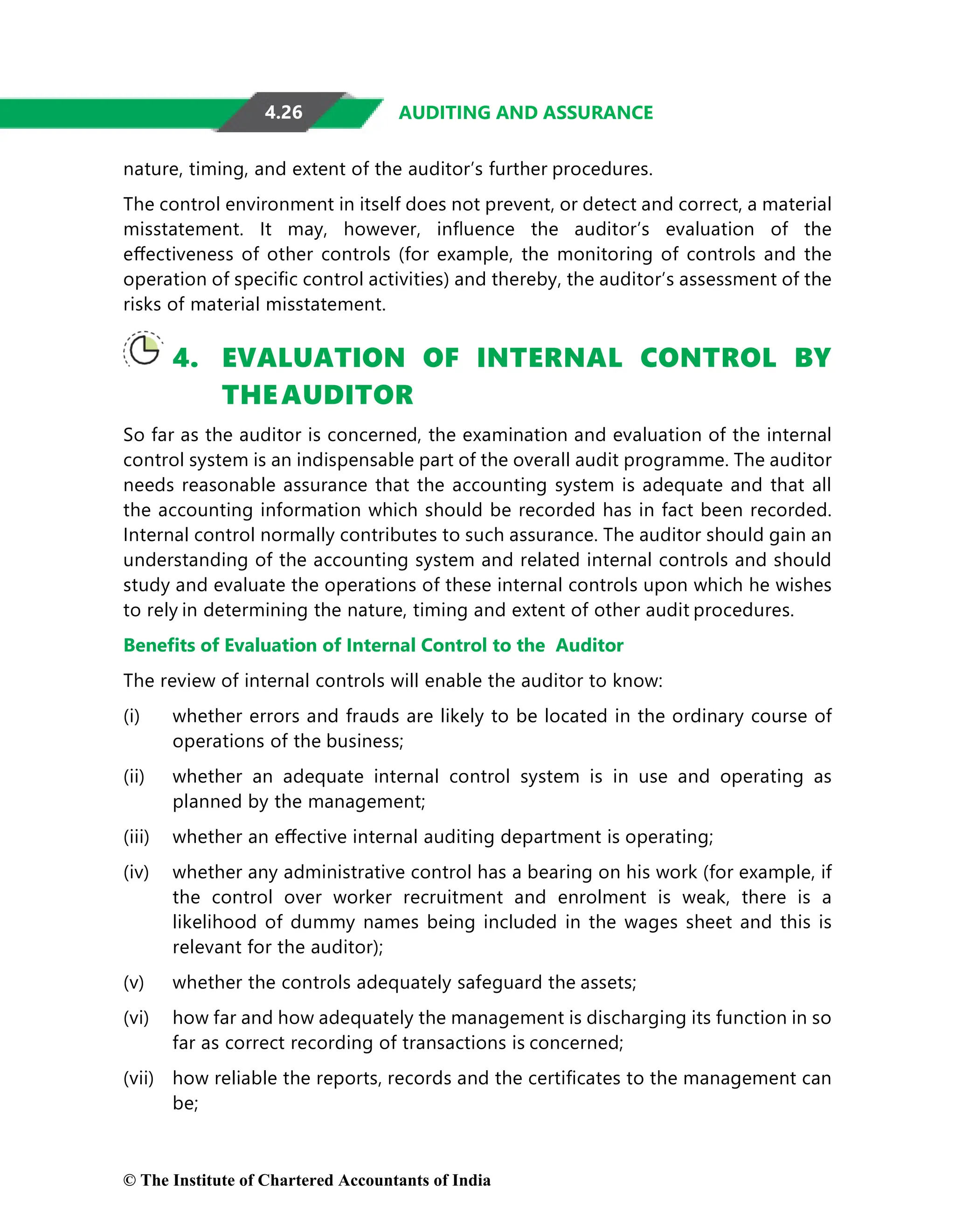 4.26 AUDITING AND ASSURANCE
nature, timing, and extent of the auditor’s further procedures.
The control environment in itself does not prevent, or detect and correct, a material
misstatement. It may, however, inﬂuence the auditor’s evaluation of the
eﬀectiveness of other controls (for example, the monitoring of controls and the
operation of speciﬁc control activities) and thereby, the auditor’s assessment of the
risks of material misstatement.
4. EVALUATION OF INTERNAL CONTROL BY
THEAUDITOR
So far as the auditor is concerned, the examination and evaluation of the internal
control system is an indispensable part of the overall audit programme. The auditor
needs reasonable assurance that the accounting system is adequate and that all
the accounting information which should be recorded has in fact been recorded.
Internal control normally contributes to such assurance. The auditor should gain an
understanding of the accounting system and related internal controls and should
study and evaluate the operations of these internal controls upon which he wishes
to rely in determining the nature, timing and extent of other audit procedures.
Beneﬁts of Evaluation of Internal Control to the Auditor
The review of internal controls will enable the auditor to know:
(i) whether errors and frauds are likely to be located in the ordinary course of
operations of the business;
(ii) whether an adequate internal control system is in use and operating as
planned by the management;
(iii) whether an eﬀective internal auditing department is operating;
(iv) whether any administrative control has a bearing on his work (for example, if
the control over worker recruitment and enrolment is weak, there is a
likelihood of dummy names being included in the wages sheet and this is
relevant for the auditor);
(v) whether the controls adequately safeguard the assets;
(vi) how far and how adequately the management is discharging its function in so
far as correct recording of transactions is concerned;
(vii) how reliable the reports, records and the certiﬁcates to the management can
be;
© The Institute of Chartered Accountants of India
 