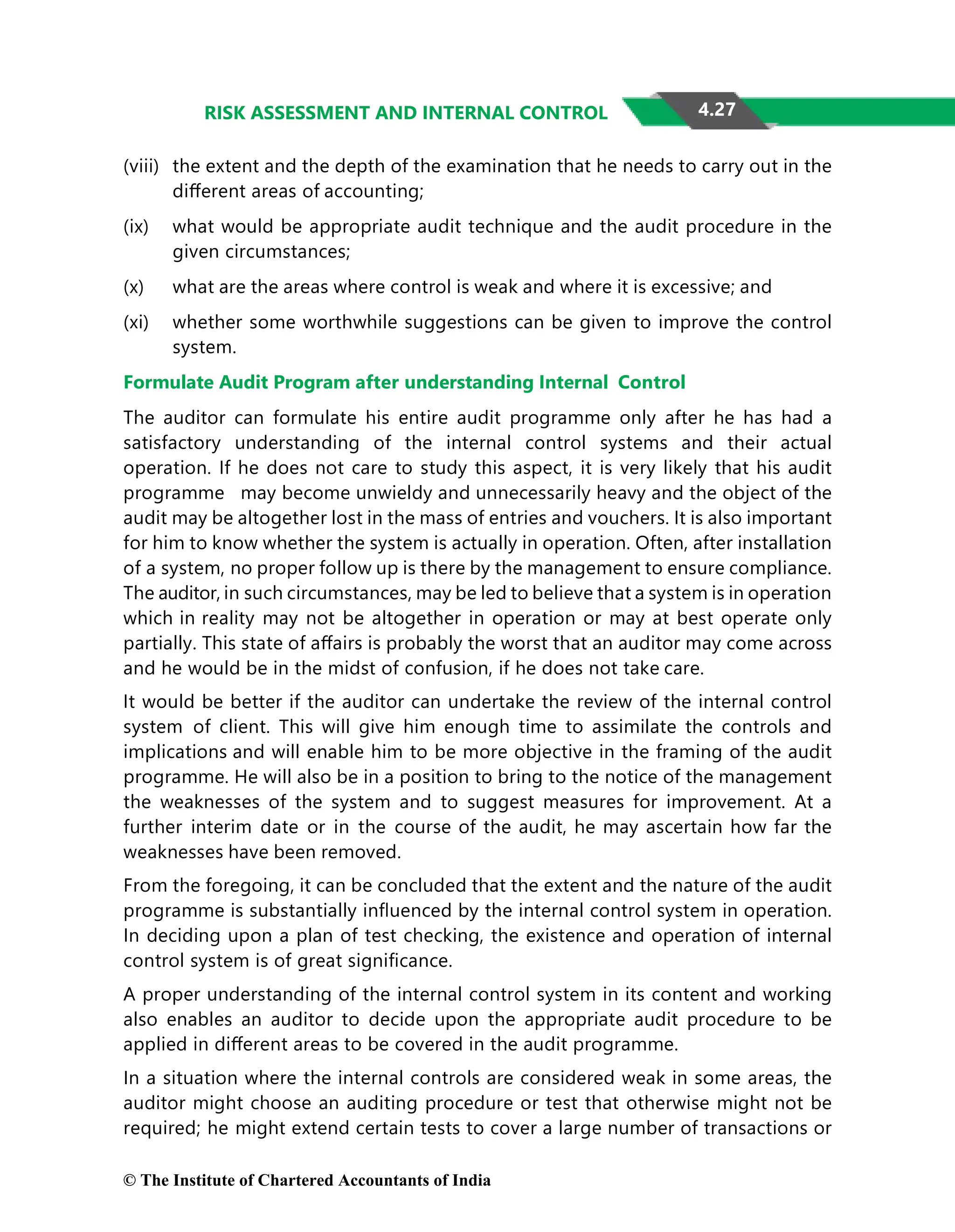 4.27
RISK ASSESSMENT AND INTERNAL CONTROL
(viii) the extent and the depth of the examination that he needs to carry out in the
diﬀerent areas of accounting;
(ix) what would be appropriate audit technique and the audit procedure in the
given circumstances;
(x) what are the areas where control is weak and where it is excessive; and
(xi) whether some worthwhile suggestions can be given to improve the control
system.
Formulate Audit Program after understanding Internal Control
The auditor can formulate his entire audit programme only after he has had a
satisfactory understanding of the internal control systems and their actual
operation. If he does not care to study this aspect, it is very likely that his audit
programme may become unwieldy and unnecessarily heavy and the object of the
audit may be altogether lost in the mass of entries and vouchers. It is also important
for him to know whether the system is actually in operation. Often, after installation
of a system, no proper follow up is there by the management to ensure compliance.
The auditor, in such circumstances, may be led to believe that a system is in operation
which in reality may not be altogether in operation or may at best operate only
partially. This state of aﬀairs is probably the worst that an auditor may come across
and he would be in the midst of confusion, if he does not take care.
It would be better if the auditor can undertake the review of the internal control
system of client. This will give him enough time to assimilate the controls and
implications and will enable him to be more objective in the framing of the audit
programme. He will also be in a position to bring to the notice of the management
the weaknesses of the system and to suggest measures for improvement. At a
further interim date or in the course of the audit, he may ascertain how far the
weaknesses have been removed.
From the foregoing, it can be concluded that the extent and the nature of the audit
programme is substantially inﬂuenced by the internal control system in operation.
In deciding upon a plan of test checking, the existence and operation of internal
control system is of great signiﬁcance.
A proper understanding of the internal control system in its content and working
also enables an auditor to decide upon the appropriate audit procedure to be
applied in diﬀerent areas to be covered in the audit programme.
In a situation where the internal controls are considered weak in some areas, the
auditor might choose an auditing procedure or test that otherwise might not be
required; he might extend certain tests to cover a large number of transactions or
© The Institute of Chartered Accountants of India
 