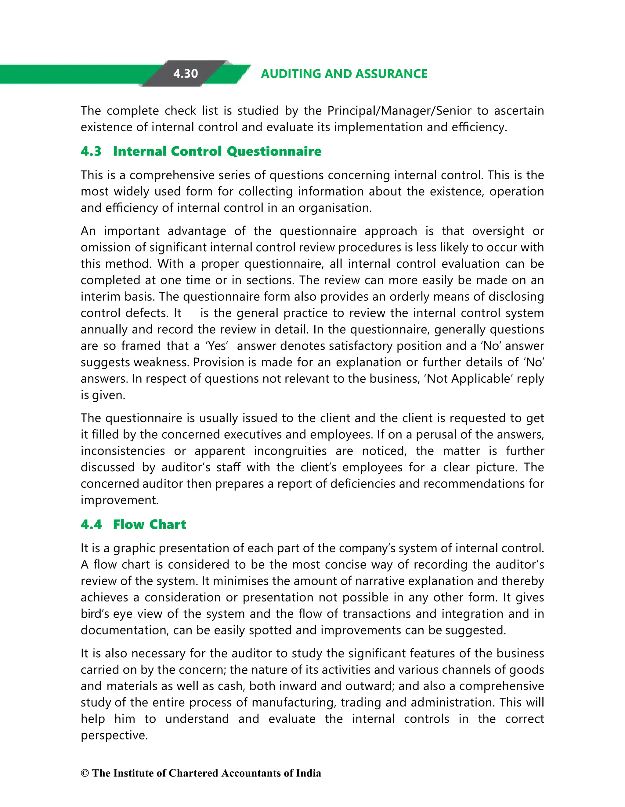 4.30 AUDITING AND ASSURANCE
The complete check list is studied by the Principal/Manager/Senior to ascertain
existence of internal control and evaluate its implementation and eﬃciency.
4.3 Internal Control Questionnaire
This is a comprehensive series of questions concerning internal control. This is the
most widely used form for collecting information about the existence, operation
and eﬃciency of internal control in an organisation.
An important advantage of the questionnaire approach is that oversight or
omission of signiﬁcant internal control review procedures is less likely to occur with
this method. With a proper questionnaire, all internal control evaluation can be
completed at one time or in sections. The review can more easily be made on an
interim basis. The questionnaire form also provides an orderly means of disclosing
control defects. It is the general practice to review the internal control system
annually and record the review in detail. In the questionnaire, generally questions
are so framed that a ‘Yes’ answer denotes satisfactory position and a ‘No’ answer
suggests weakness. Provision is made for an explanation or further details of ‘No’
answers. In respect of questions not relevant to the business, ‘Not Applicable’ reply
is given.
The questionnaire is usually issued to the client and the client is requested to get
it ﬁlled by the concerned executives and employees. If on a perusal of the answers,
inconsistencies or apparent incongruities are noticed, the matter is further
discussed by auditor’s staﬀ with the client’s employees for a clear picture. The
concerned auditor then prepares a report of deﬁciencies and recommendations for
improvement.
4.4 Flow Chart
It is a graphic presentation of each part of the company’s system of internal control.
A ﬂow chart is considered to be the most concise way of recording the auditor’s
review of the system. It minimises the amount of narrative explanation and thereby
achieves a consideration or presentation not possible in any other form. It gives
bird’s eye view of the system and the ﬂow of transactions and integration and in
documentation, can be easily spotted and improvements can be suggested.
It is also necessary for the auditor to study the signiﬁcant features of the business
carried on by the concern; the nature of its activities and various channels of goods
and materials as well as cash, both inward and outward; and also a comprehensive
study of the entire process of manufacturing, trading and administration. This will
help him to understand and evaluate the internal controls in the correct
perspective.
© The Institute of Chartered Accountants of India
 
