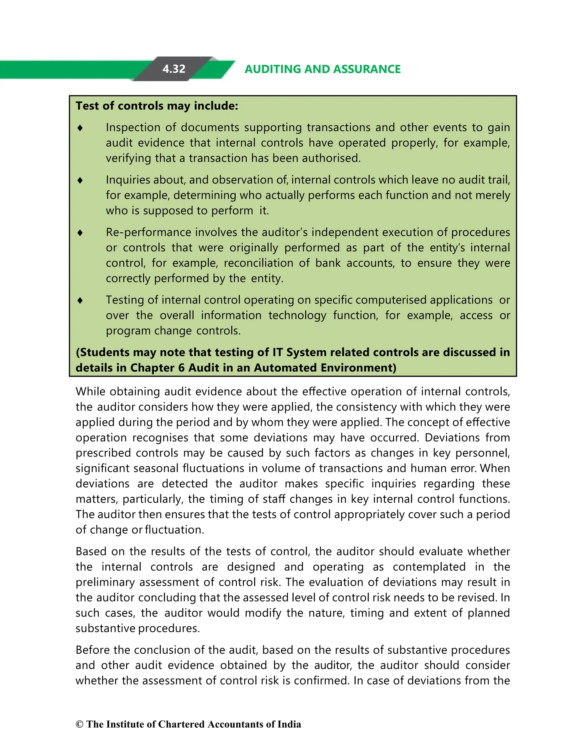 4.32 AUDITING AND ASSURANCE
Test of controls may include:
♦ Inspection of documents supporting transactions and other events to gain
audit evidence that internal controls have operated properly, for example,
verifying that a transaction has been authorised.
♦ Inquiries about, and observation of, internal controls which leave no audit trail,
for example, determining who actually performs each function and not merely
who is supposed to perform it.
♦ Re-performance involves the auditor’s independent execution of procedures
or controls that were originally performed as part of the entity’s internal
control, for example, reconciliation of bank accounts, to ensure they were
correctly performed by the entity.
♦ Testing of internal control operating on speciﬁc computerised applications or
over the overall information technology function, for example, access or
program change controls.
(Students may note that testing of IT System related controls are discussed in
details in Chapter 6 Audit in an Automated Environment)
While obtaining audit evidence about the eﬀective operation of internal controls,
the auditor considers how they were applied, the consistency with which they were
applied during the period and by whom they were applied. The concept of eﬀective
operation recognises that some deviations may have occurred. Deviations from
prescribed controls may be caused by such factors as changes in key personnel,
signiﬁcant seasonal ﬂuctuations in volume of transactions and human error. When
deviations are detected the auditor makes speciﬁc inquiries regarding these
matters, particularly, the timing of staﬀ changes in key internal control functions.
The auditor then ensures that the tests of control appropriately cover such a period
of change or ﬂuctuation.
Based on the results of the tests of control, the auditor should evaluate whether
the internal controls are designed and operating as contemplated in the
preliminary assessment of control risk. The evaluation of deviations may result in
the auditor concluding that the assessed level of control risk needs to be revised. In
such cases, the auditor would modify the nature, timing and extent of planned
substantive procedures.
Before the conclusion of the audit, based on the results of substantive procedures
and other audit evidence obtained by the auditor, the auditor should consider
whether the assessment of control risk is conﬁrmed. In case of deviations from the
© The Institute of Chartered Accountants of India
 