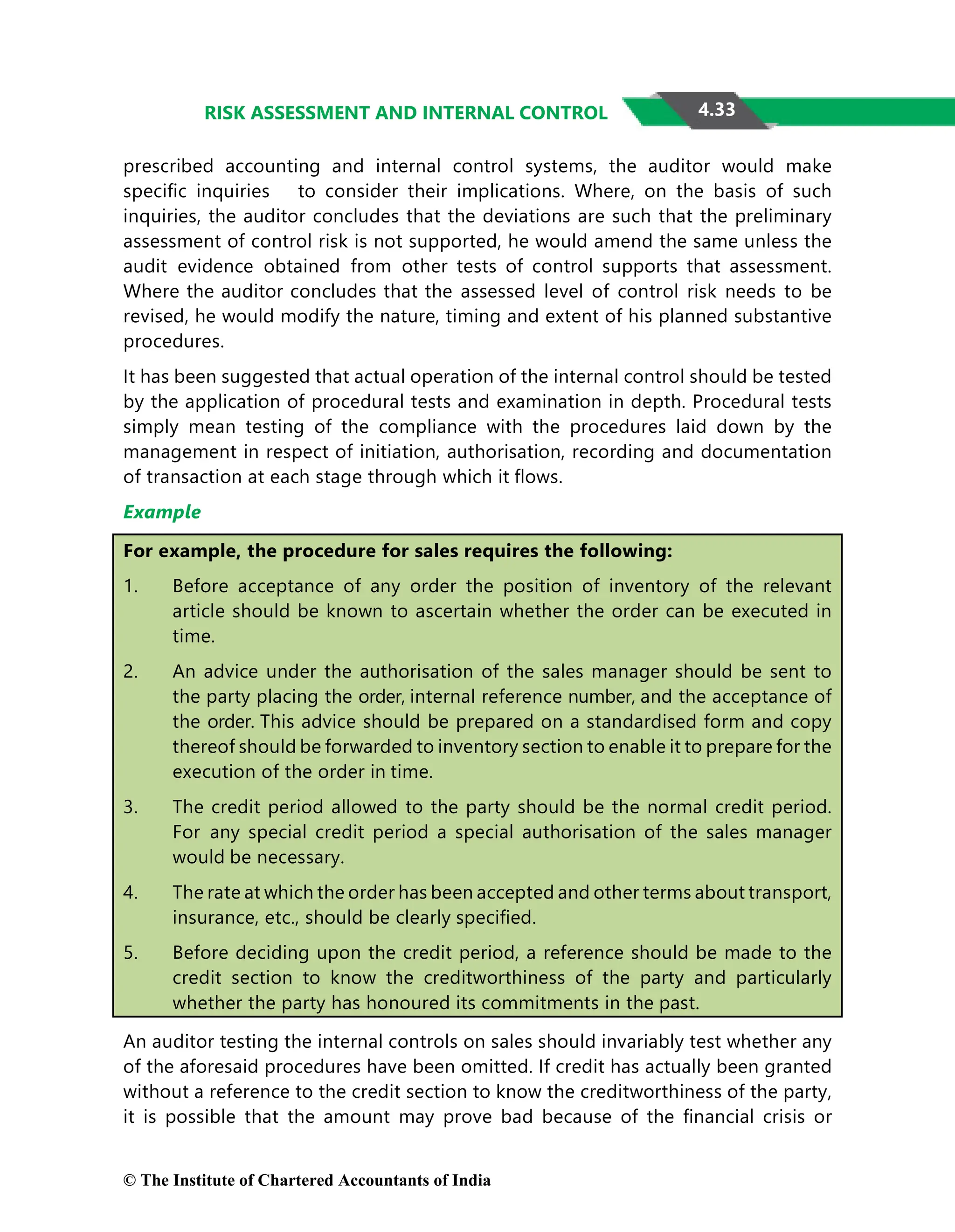 4.33
RISK ASSESSMENT AND INTERNAL CONTROL
prescribed accounting and internal control systems, the auditor would make
speciﬁc inquiries to consider their implications. Where, on the basis of such
inquiries, the auditor concludes that the deviations are such that the preliminary
assessment of control risk is not supported, he would amend the same unless the
audit evidence obtained from other tests of control supports that assessment.
Where the auditor concludes that the assessed level of control risk needs to be
revised, he would modify the nature, timing and extent of his planned substantive
procedures.
It has been suggested that actual operation of the internal control should be tested
by the application of procedural tests and examination in depth. Procedural tests
simply mean testing of the compliance with the procedures laid down by the
management in respect of initiation, authorisation, recording and documentation
of transaction at each stage through which it ﬂows.
Example
For example, the procedure for sales requires the following:
1. Before acceptance of any order the position of inventory of the relevant
article should be known to ascertain whether the order can be executed in
time.
2. An advice under the authorisation of the sales manager should be sent to
the party placing the order, internal reference number, and the acceptance of
the order. This advice should be prepared on a standardised form and copy
thereof should be forwarded to inventory section to enable it to prepare for the
execution of the order in time.
3. The credit period allowed to the party should be the normal credit period.
For any special credit period a special authorisation of the sales manager
would be necessary.
4. The rate at which the order has been accepted and other terms about transport,
insurance, etc., should be clearly speciﬁed.
5. Before deciding upon the credit period, a reference should be made to the
credit section to know the creditworthiness of the party and particularly
whether the party has honoured its commitments in the past.
An auditor testing the internal controls on sales should invariably test whether any
of the aforesaid procedures have been omitted. If credit has actually been granted
without a reference to the credit section to know the creditworthiness of the party,
it is possible that the amount may prove bad because of the ﬁnancial crisis or
© The Institute of Chartered Accountants of India
 