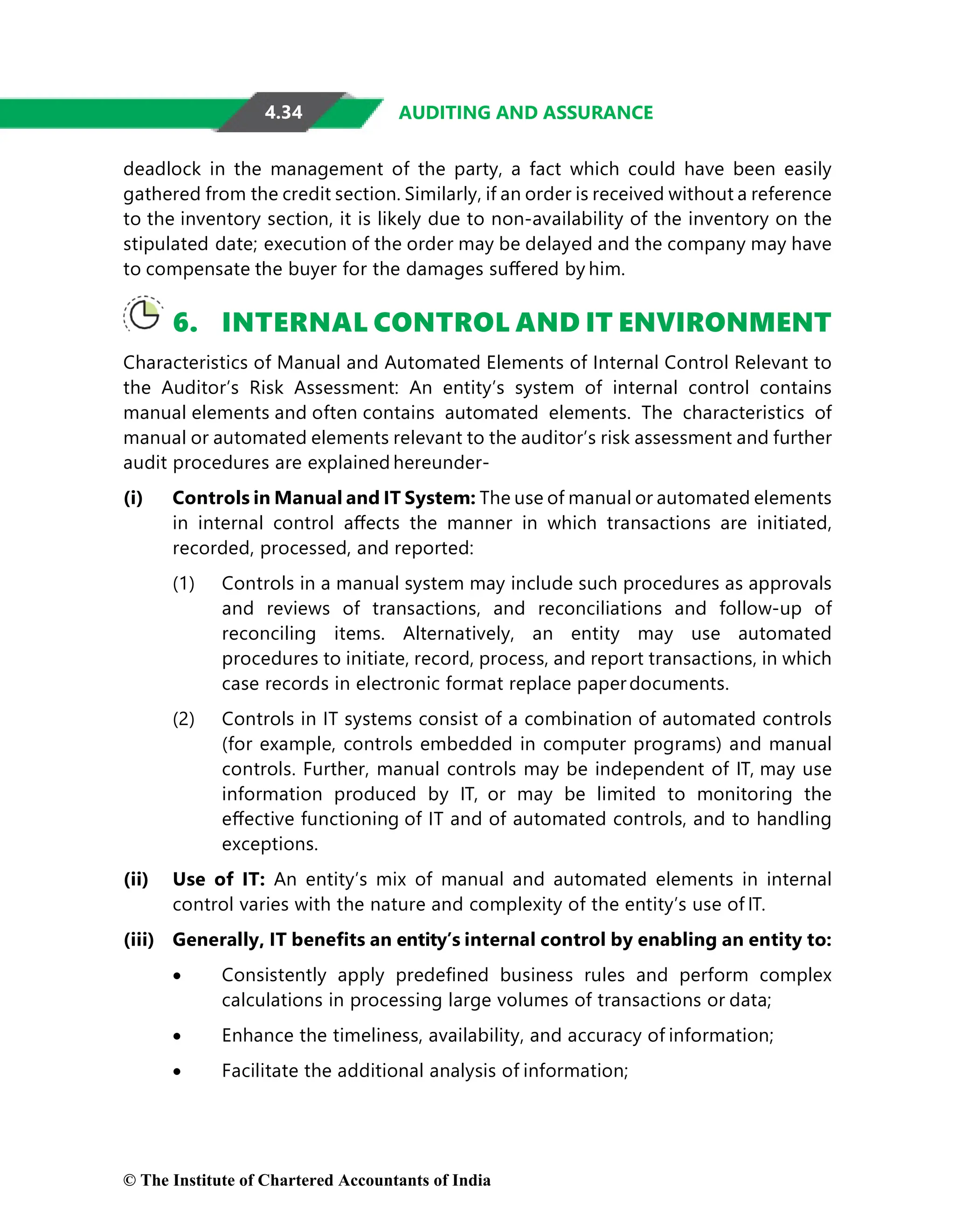 4.34 AUDITING AND ASSURANCE
deadlock in the management of the party, a fact which could have been easily
gathered from the credit section. Similarly, if an order is received without a reference
to the inventory section, it is likely due to non-availability of the inventory on the
stipulated date; execution of the order may be delayed and the company may have
to compensate the buyer for the damages suﬀered by him.
6. INTERNAL CONTROL AND IT ENVIRONMENT
Characteristics of Manual and Automated Elements of Internal Control Relevant to
the Auditor’s Risk Assessment: An entity’s system of internal control contains
manual elements and often contains automated elements. The characteristics of
manual or automated elements relevant to the auditor’s risk assessment and further
audit procedures are explained hereunder-
(i) Controls in Manual and IT System: The use of manual or automated elements
in internal control aﬀects the manner in which transactions are initiated,
recorded, processed, and reported:
(1) Controls in a manual system may include such procedures as approvals
and reviews of transactions, and reconciliations and follow-up of
reconciling items. Alternatively, an entity may use automated
procedures to initiate, record, process, and report transactions, in which
case records in electronic format replace paperdocuments.
(2) Controls in IT systems consist of a combination of automated controls
(for example, controls embedded in computer programs) and manual
controls. Further, manual controls may be independent of IT, may use
information produced by IT, or may be limited to monitoring the
eﬀective functioning of IT and of automated controls, and to handling
exceptions.
(ii) Use of IT: An entity’s mix of manual and automated elements in internal
control varies with the nature and complexity of the entity’s use of IT.
(iii) Generally, IT beneﬁts an entity’s internal control by enabling an entity to:
• Consistently apply predeﬁned business rules and perform complex
calculations in processing large volumes of transactions or data;
• Enhance the timeliness, availability, and accuracy of information;
• Facilitate the additional analysis of information;
© The Institute of Chartered Accountants of India
 