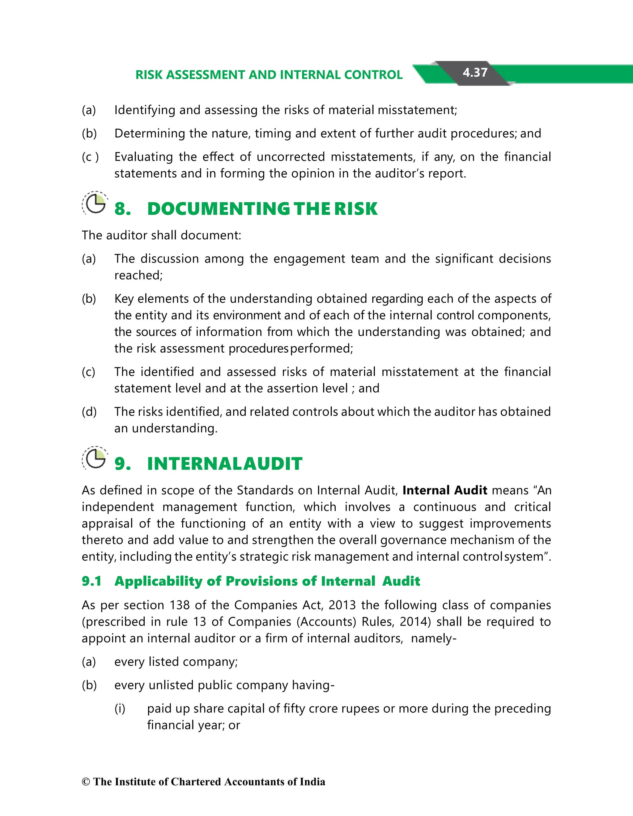 4.37
RISK ASSESSMENT AND INTERNAL CONTROL
(a) Identifying and assessing the risks of material misstatement;
(b) Determining the nature, timing and extent of further audit procedures; and
(c ) Evaluating the eﬀect of uncorrected misstatements, if any, on the ﬁnancial
statements and in forming the opinion in the auditor’s report.
8. DOCUMENTING THE RISK
The auditor shall document:
(a) The discussion among the engagement team and the signiﬁcant decisions
reached;
(b) Key elements of the understanding obtained regarding each of the aspects of
the entity and its environment and of each of the internal control components,
the sources of information from which the understanding was obtained; and
the risk assessment proceduresperformed;
(c) The identiﬁed and assessed risks of material misstatement at the ﬁnancial
statement level and at the assertion level ; and
(d) The risks identiﬁed, and related controls about which the auditor has obtained
an understanding.
9. INTERNALAUDIT
As deﬁned in scope of the Standards on Internal Audit, Internal Audit means “An
independent management function, which involves a continuous and critical
appraisal of the functioning of an entity with a view to suggest improvements
thereto and add value to and strengthen the overall governance mechanism of the
entity, including the entity’s strategic risk management and internal controlsystem”.
9.1 Applicability of Provisions of Internal Audit
As per section 138 of the Companies Act, 2013 the following class of companies
(prescribed in rule 13 of Companies (Accounts) Rules, 2014) shall be required to
appoint an internal auditor or a ﬁrm of internal auditors, namely-
(a) every listed company;
(b) every unlisted public company having-
(i) paid up share capital of ﬁfty crore rupees or more during the preceding
ﬁnancial year; or
© The Institute of Chartered Accountants of India
 