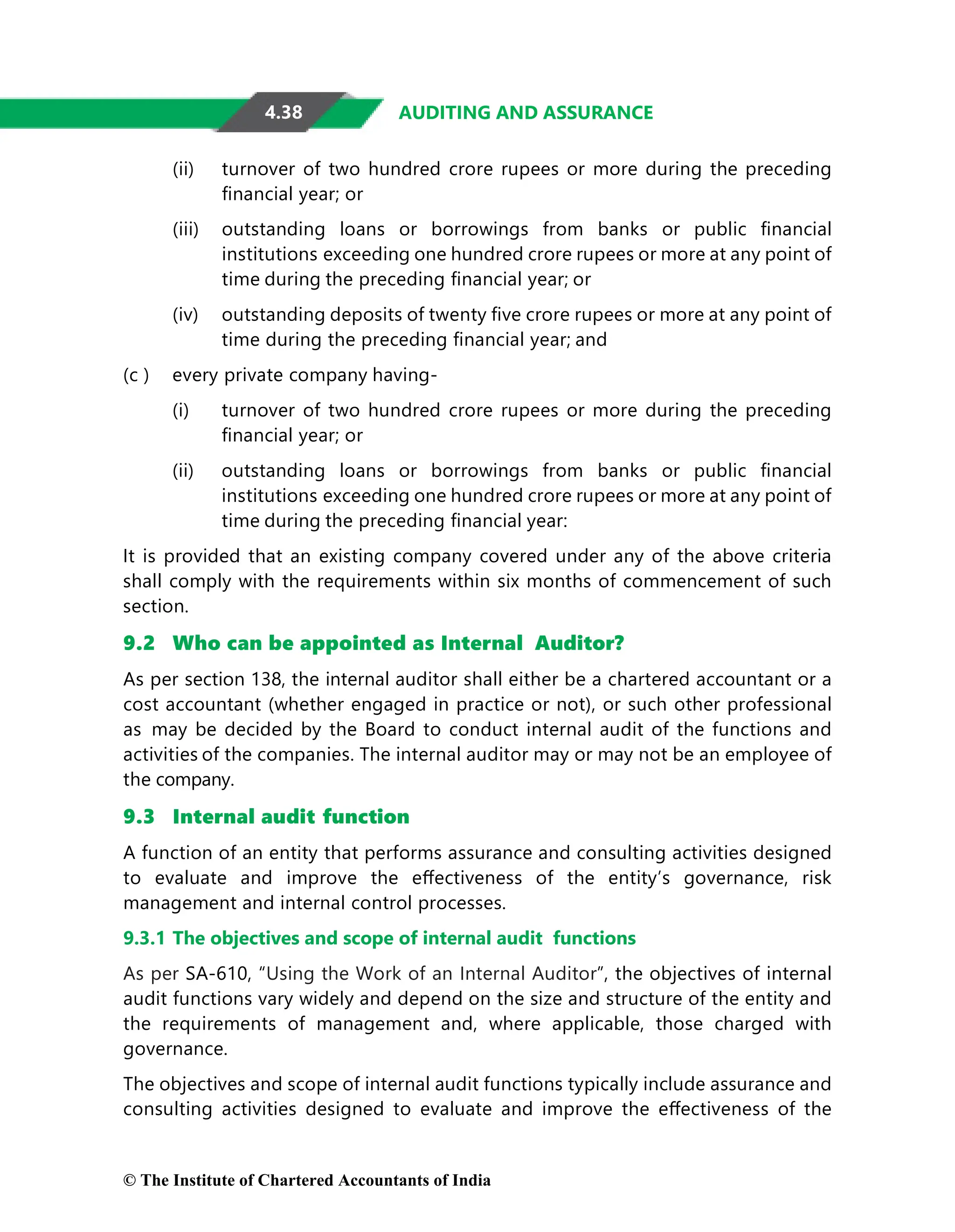 4.38 AUDITING AND ASSURANCE
(ii) turnover of two hundred crore rupees or more during the preceding
ﬁnancial year; or
(iii) outstanding loans or borrowings from banks or public ﬁnancial
institutions exceeding one hundred crore rupees or more at any point of
time during the preceding ﬁnancial year; or
(iv) outstanding deposits of twenty ﬁve crore rupees or more at any point of
time during the preceding ﬁnancial year; and
(c ) every private company having-
(i) turnover of two hundred crore rupees or more during the preceding
ﬁnancial year; or
(ii) outstanding loans or borrowings from banks or public ﬁnancial
institutions exceeding one hundred crore rupees or more at any point of
time during the preceding ﬁnancial year:
It is provided that an existing company covered under any of the above criteria
shall comply with the requirements within six months of commencement of such
section.
9.2 Who can be appointed as Internal Auditor?
As per section 138, the internal auditor shall either be a chartered accountant or a
cost accountant (whether engaged in practice or not), or such other professional
as may be decided by the Board to conduct internal audit of the functions and
activities of the companies. The internal auditor may or may not be an employee of
the company.
9.3 Internal audit function
A function of an entity that performs assurance and consulting activities designed
to evaluate and improve the eﬀectiveness of the entity’s governance, risk
management and internal control processes.
9.3.1 The objectives and scope of internal audit functions
As per SA-610, “Using the Work of an Internal Auditor”, the objectives of internal
audit functions vary widely and depend on the size and structure of the entity and
the requirements of management and, where applicable, those charged with
governance.
The objectives and scope of internal audit functions typically include assurance and
consulting activities designed to evaluate and improve the eﬀectiveness of the
© The Institute of Chartered Accountants of India
 