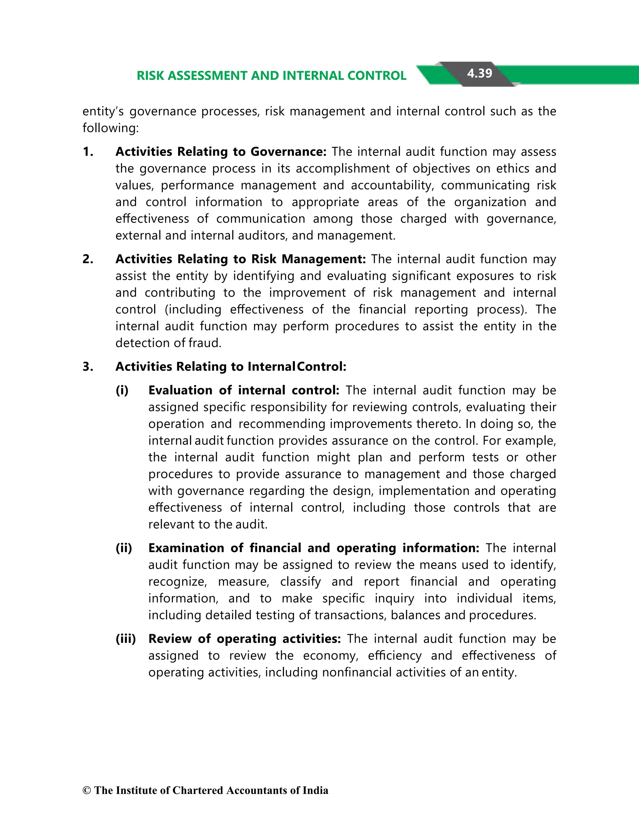 4.39
RISK ASSESSMENT AND INTERNAL CONTROL
entity’s governance processes, risk management and internal control such as the
following:
1. Activities Relating to Governance: The internal audit function may assess
the governance process in its accomplishment of objectives on ethics and
values, performance management and accountability, communicating risk
and control information to appropriate areas of the organization and
eﬀectiveness of communication among those charged with governance,
external and internal auditors, and management.
2. Activities Relating to Risk Management: The internal audit function may
assist the entity by identifying and evaluating signiﬁcant exposures to risk
and contributing to the improvement of risk management and internal
control (including eﬀectiveness of the ﬁnancial reporting process). The
internal audit function may perform procedures to assist the entity in the
detection of fraud.
3. Activities Relating to InternalControl:
(i) Evaluation of internal control: The internal audit function may be
assigned speciﬁc responsibility for reviewing controls, evaluating their
operation and recommending improvements thereto. In doing so, the
internal audit function provides assurance on the control. For example,
the internal audit function might plan and perform tests or other
procedures to provide assurance to management and those charged
with governance regarding the design, implementation and operating
eﬀectiveness of internal control, including those controls that are
relevant to the audit.
(ii) Examination of ﬁnancial and operating information: The internal
audit function may be assigned to review the means used to identify,
recognize, measure, classify and report ﬁnancial and operating
information, and to make speciﬁc inquiry into individual items,
including detailed testing of transactions, balances and procedures.
(iii) Review of operating activities: The internal audit function may be
assigned to review the economy, eﬃciency and eﬀectiveness of
operating activities, including nonﬁnancial activities of an entity.
© The Institute of Chartered Accountants of India
 