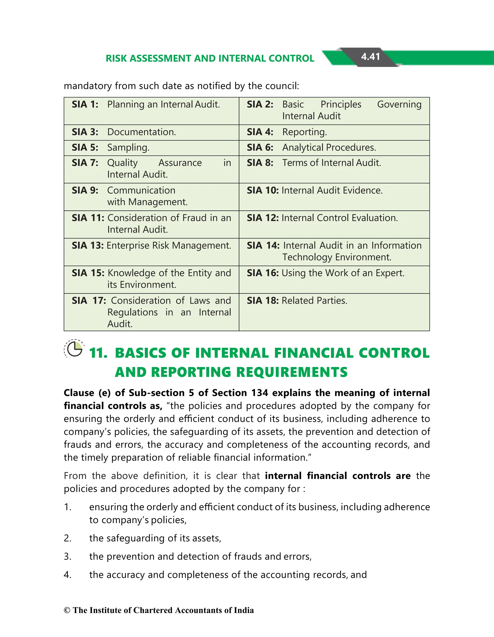 4.41
RISK ASSESSMENT AND INTERNAL CONTROL
mandatory from such date as notiﬁed by the council:
SIA 1: Planning an Internal Audit. SIA 2: Basic Principles Governing
Internal Audit
SIA 3: Documentation. SIA 4: Reporting.
SIA 5: Sampling. SIA 6: Analytical Procedures.
SIA 7: Quality Assurance in
Internal Audit.
SIA 8: Terms of Internal Audit.
SIA 9: Communication
with Management.
SIA 10: Internal Audit Evidence.
SIA 11: Consideration of Fraud in an
Internal Audit.
SIA 12: Internal Control Evaluation.
SIA 13: Enterprise Risk Management. SIA 14: Internal Audit in an Information
Technology Environment.
SIA 15: Knowledge of the Entity and
its Environment.
SIA 16: Using the Work of an Expert.
SIA 17: Consideration of Laws and
Regulations in an Internal
Audit.
SIA 18: Related Parties.
11. BASICS OF INTERNAL FINANCIAL CONTROL
AND REPORTING REQUIREMENTS
Clause (e) of Sub-section 5 of Section 134 explains the meaning of internal
ﬁnancial controls as, “the policies and procedures adopted by the company for
ensuring the orderly and eﬃcient conduct of its business, including adherence to
company’s policies, the safeguarding of its assets, the prevention and detection of
frauds and errors, the accuracy and completeness of the accounting records, and
the timely preparation of reliable ﬁnancial information.”
From the above deﬁnition, it is clear that internal ﬁnancial controls are the
policies and procedures adopted by the company for :
1. ensuring the orderly and eﬃcient conduct of its business, including adherence
to company’s policies,
2. the safeguarding of its assets,
3. the prevention and detection of frauds and errors,
4. the accuracy and completeness of the accounting records, and
© The Institute of Chartered Accountants of India
 