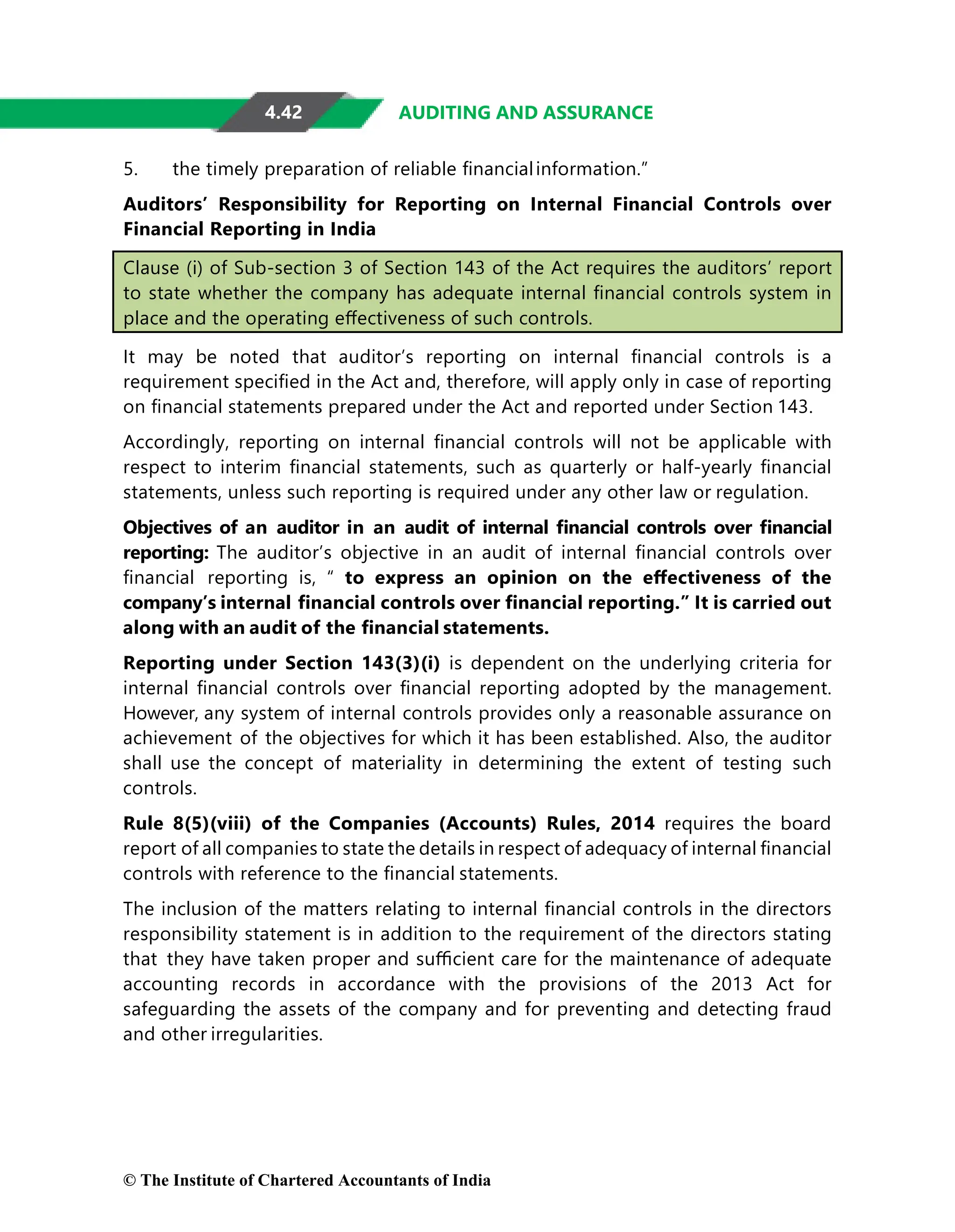 4.42 AUDITING AND ASSURANCE
5. the timely preparation of reliable ﬁnancialinformation.”
Auditors’ Responsibility for Reporting on Internal Financial Controls over
Financial Reporting in India
Clause (i) of Sub-section 3 of Section 143 of the Act requires the auditors’ report
to state whether the company has adequate internal ﬁnancial controls system in
place and the operating eﬀectiveness of such controls.
It may be noted that auditor’s reporting on internal ﬁnancial controls is a
requirement speciﬁed in the Act and, therefore, will apply only in case of reporting
on ﬁnancial statements prepared under the Act and reported under Section 143.
Accordingly, reporting on internal ﬁnancial controls will not be applicable with
respect to interim ﬁnancial statements, such as quarterly or half-yearly ﬁnancial
statements, unless such reporting is required under any other law or regulation.
Objectives of an auditor in an audit of internal ﬁnancial controls over ﬁnancial
reporting: The auditor’s objective in an audit of internal ﬁnancial controls over
ﬁnancial reporting is, “ to express an opinion on the eﬀectiveness of the
company’s internal ﬁnancial controls over ﬁnancial reporting.” It is carried out
along with an audit of the ﬁnancial statements.
Reporting under Section 143(3)(i) is dependent on the underlying criteria for
internal ﬁnancial controls over ﬁnancial reporting adopted by the management.
However, any system of internal controls provides only a reasonable assurance on
achievement of the objectives for which it has been established. Also, the auditor
shall use the concept of materiality in determining the extent of testing such
controls.
Rule 8(5)(viii) of the Companies (Accounts) Rules, 2014 requires the board
report of all companies to state the details in respect of adequacy of internal ﬁnancial
controls with reference to the ﬁnancial statements.
The inclusion of the matters relating to internal ﬁnancial controls in the directors
responsibility statement is in addition to the requirement of the directors stating
that they have taken proper and suﬃcient care for the maintenance of adequate
accounting records in accordance with the provisions of the 2013 Act for
safeguarding the assets of the company and for preventing and detecting fraud
and other irregularities.
© The Institute of Chartered Accountants of India
 