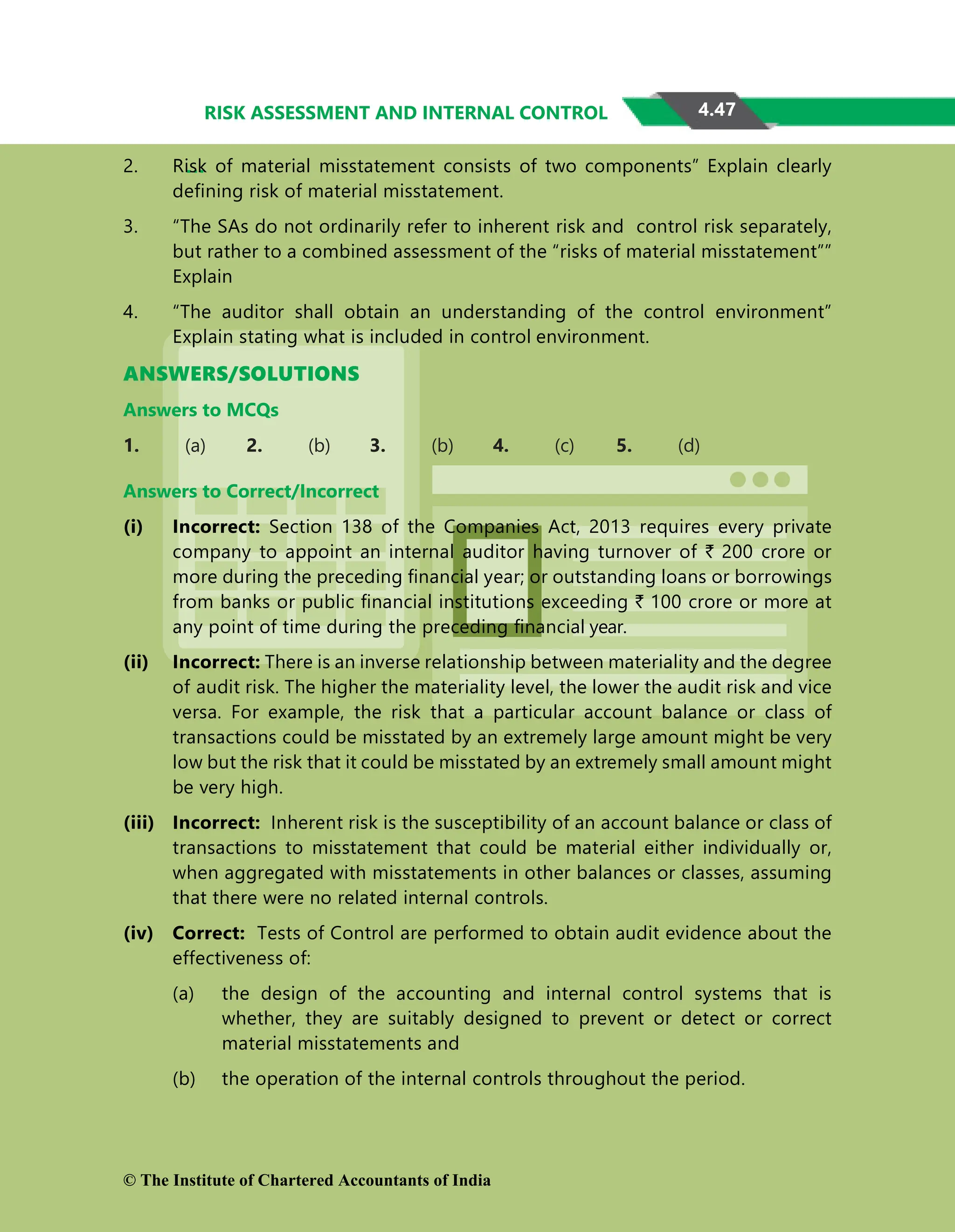 4.47
RISK ASSESSMENT AND INTERNAL CONTROL
2. Risk of material misstatement consists of two components” Explain clearly
defining risk of material misstatement.
3. “The SAs do not ordinarily refer to inherent risk and control risk separately,
but rather to a combined assessment of the “risks of material misstatement””
Explain
4. “The auditor shall obtain an understanding of the control environment”
Explain stating what is included in control environment.
ANSWERS/SOLUTIONS
Answers to MCQs
1. (a) 2. (b) 3. (b) 4. (c) 5. (d)
Answers to Correct/Incorrect
(i) Incorrect: Section 138 of the Companies Act, 2013 requires every private
company to appoint an internal auditor having turnover of ` 200 crore or
more during the preceding ﬁnancial year; or outstanding loans or borrowings
from banks or public ﬁnancial institutions exceeding ` 100 crore or more at
any point of time during the preceding ﬁnancial year.
(ii) Incorrect: There is an inverse relationship between materiality and the degree
of audit risk. The higher the materiality level, the lower the audit risk and vice
versa. For example, the risk that a particular account balance or class of
transactions could be misstated by an extremely large amount might be very
low but the risk that it
t could be misstated by an e
extremely small amount might
be very high.
(iii) Incorrect: Inherent risk is the susceptibility of an account balance or class of
transactions to misstatement that could be material either individually or,
when aggregated with misstatements in other balances or classes, assuming
that there were no related internal controls.
(iv) Correct: Tests of Control are performed to obtain audit evidence about the
effectiveness of:
(a) the design of the accounting and internal control systems that is
whether, they are suitably designed to prevent or detect or correct
material misstatements and
(b) the operation of the internal controls throughout the period.
© The Institute of Chartered Accountants of India
 