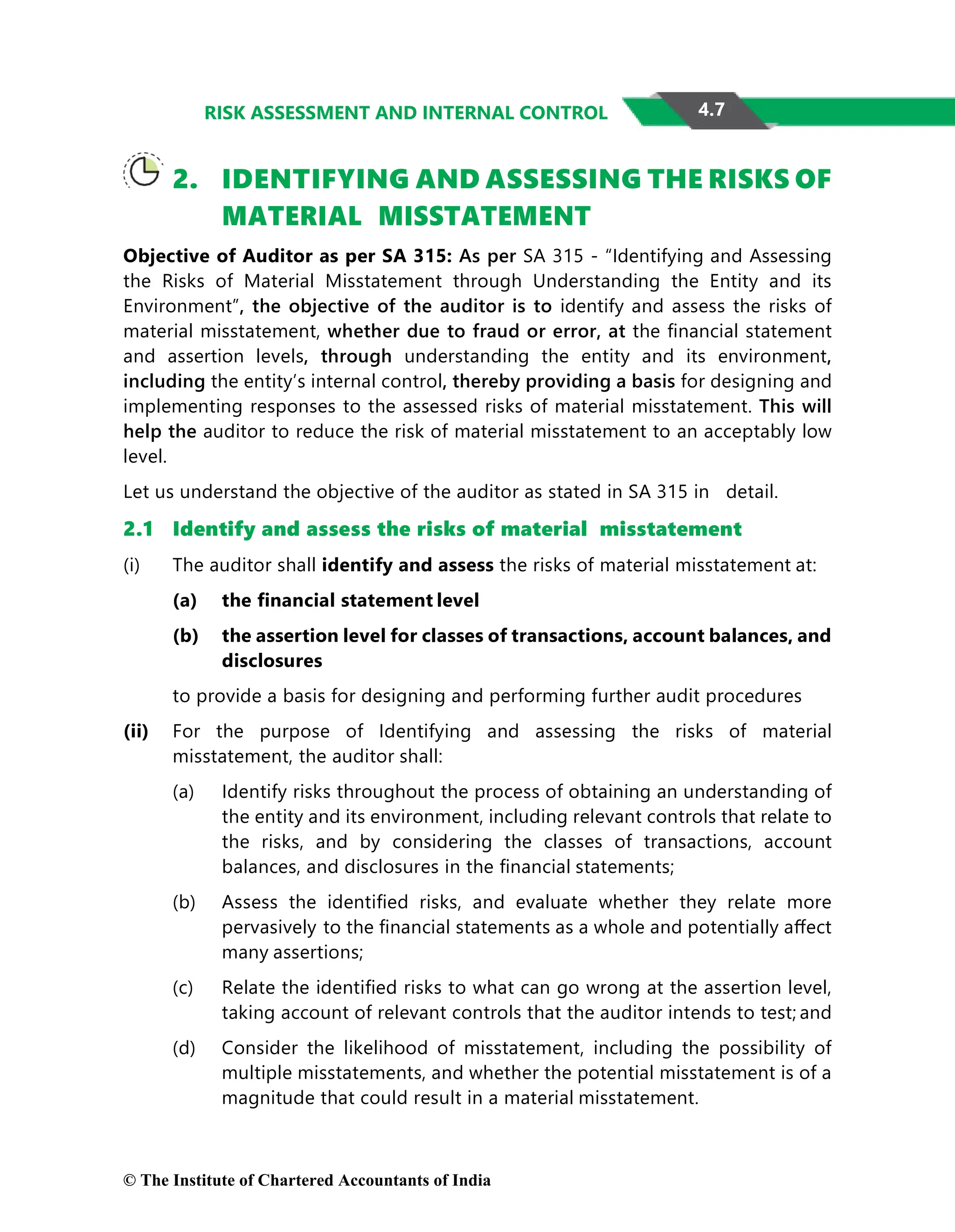 4.7
RISK ASSESSMENT AND INTERNAL CONTROL
2. IDENTIFYING AND ASSESSING THE RISKS OF
MATERIAL MISSTATEMENT
Objective of Auditor as per SA 315: As per SA 315 - “Identifying and Assessing
the Risks of Material Misstatement through Understanding the Entity and its
Environment”, the objective of the auditor is to identify and assess the risks of
material misstatement, whether due to fraud or error, at the ﬁnancial statement
and assertion levels, through understanding the entity and its environment,
including the entity’s internal control, thereby providing a basis for designing and
implementing responses to the assessed risks of material misstatement. This will
help the auditor to reduce the risk of material misstatement to an acceptably low
level.
Let us understand the objective of the auditor as stated in SA 315 in detail.
2.1 Identify and assess the risks of material misstatement
(i) The auditor shall identify and assess the risks of material misstatement at:
(a) the ﬁnancial statement level
(b) the assertion level for classes of transactions, account balances, and
disclosures
to provide a basis for designing and performing further audit procedures
(ii) For the purpose of Identifying and assessing the risks of material
misstatement, the auditor shall:
(a) Identify risks throughout the process of obtaining an understanding of
the entity and its environment, including relevant controls that relate to
the risks, and by considering the classes of transactions, account
balances, and disclosures in the ﬁnancial statements;
(b) Assess the identiﬁed risks, and evaluate whether they relate more
pervasively to the ﬁnancial statements as a whole and potentially aﬀect
many assertions;
(c) Relate the identiﬁed risks to what can go wrong at the assertion level,
taking account of relevant controls that the auditor intends to test; and
(d) Consider the likelihood of misstatement, including the possibility of
multiple misstatements, and whether the potential misstatement is of a
magnitude that could result in a material misstatement.
© The Institute of Chartered Accountants of India
 