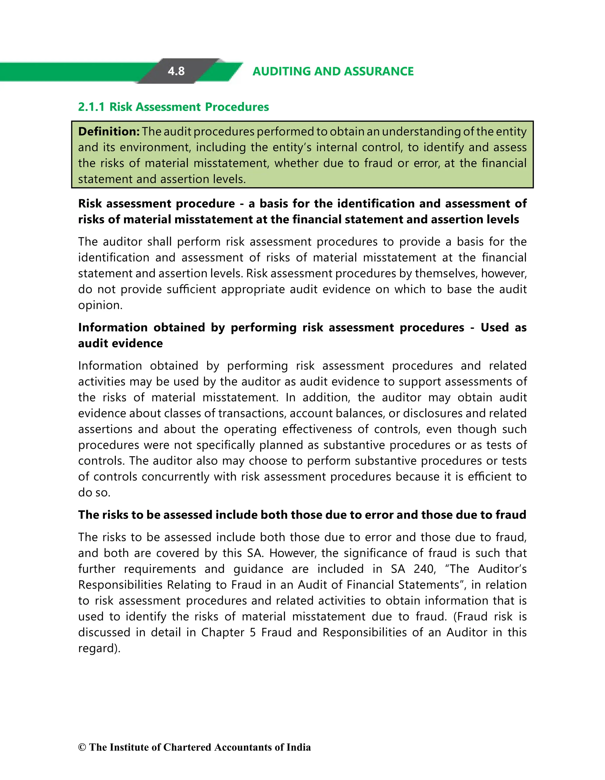4.8 AUDITING AND ASSURANCE
2.1.1 Risk Assessment Procedures
Deﬁnition: The audit procedures performed to obtain an understanding of the entity
and its environment, including the entity’s internal control, to identify and assess
the risks of material misstatement, whether due to fraud or error, at the ﬁnancial
statement and assertion levels.
Risk assessment procedure - a basis for the identiﬁcation and assessment of
risks of material misstatement at the ﬁnancial statement and assertion levels
The auditor shall perform risk assessment procedures to provide a basis for the
identiﬁcation and assessment of risks of material misstatement at the ﬁnancial
statement and assertion levels. Risk assessment procedures by themselves, however,
do not provide suﬃcient appropriate audit evidence on which to base the audit
opinion.
Information obtained by performing risk assessment procedures - Used as
audit evidence
Information obtained by performing risk assessment procedures and related
activities may be used by the auditor as audit evidence to support assessments of
the risks of material misstatement. In addition, the auditor may obtain audit
evidence about classes of transactions, account balances, or disclosures and related
assertions and about the operating eﬀectiveness of controls, even though such
procedures were not speciﬁcally planned as substantive procedures or as tests of
controls. The auditor also may choose to perform substantive procedures or tests
of controls concurrently with risk assessment procedures because it is eﬃcient to
do so.
The risks to be assessed include both those due to error and those due to fraud
The risks to be assessed include both those due to error and those due to fraud,
and both are covered by this SA. However, the signiﬁcance of fraud is such that
further requirements and guidance are included in SA 240, “The Auditor’s
Responsibilities Relating to Fraud in an Audit of Financial Statements”, in relation
to risk assessment procedures and related activities to obtain information that is
used to identify the risks of material misstatement due to fraud. (Fraud risk is
discussed in detail in Chapter 5 Fraud and Responsibilities of an Auditor in this
regard).
© The Institute of Chartered Accountants of India
 