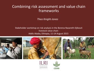 Combining risk assessment and value chain
frameworks
Theo Knight-Jones
Stakeholder workshop on risk analysis in the Borena-Nazareth-Djibouti
livestock value chain
Addis Ababa, Ethiopia, 11-14 August 2015
 