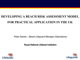 Peter Dawes –  Beach Lifeguard Manager (Operations) Royal National Lifeboat Institution DEVELOPING A BEACH RISK ASSESSMENT MODEL  FOR PRACTICAL APPLICATION IN THE UK 