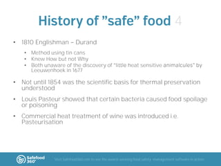 4
• 1810 Englishman

Durand

• Method using tin cans
• Knew How but not Why
• Both unaware of the discovery of
Leeuwenhoek in 1677

heat sensitive

• Not until 1854 was the scientific basis for thermal preservation
understood
• Louis Pasteur showed that certain bacteria caused food spoilage
or poisoning

• Commercial heat treatment of wine was introduced i.e.
Pasteurisation

Visit Safefood360.com to see the award-winning food safety management software in action

 