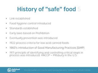 5
• Link established
• Food hygiene control introduced
• Standards established
• Early laws based on Prohibition
• Eventually prevention was introduced
• 1922 process criteria for low acid canned foods
•

)

• 1971 principle of identifying and controlling critical steps in
process was introduced. HACCP Pillsbury in the U.S.

Visit Safefood360.com to see the award-winning food safety management software in action

 