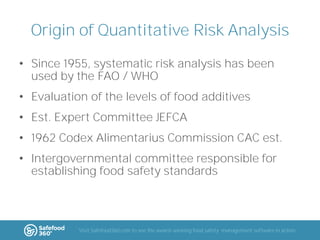 Origin of Quantitative Risk Analysis
• Since 1955, systematic risk analysis has been
used by the FAO / WHO
• Evaluation of the levels of food additives

• Est. Expert Committee JEFCA
• 1962 Codex Alimentarius Commission CAC est.
• Intergovernmental committee responsible for
establishing food safety standards

Visit Safefood360.com to see the award-winning food safety management software in action

 
