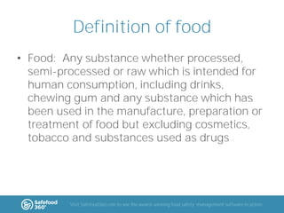 Definition of food
• Food: Any substance whether processed,
semi-processed or raw which is intended for
human consumption, including drinks,
chewing gum and any substance which has
been used in the manufacture, preparation or
treatment of food but excluding cosmetics,
tobacco and substances used as drugs

Visit Safefood360.com to see the award-winning food safety management software in action

 