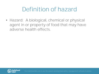 Definition of hazard
• Hazard: A biological, chemical or physical
agent in or property of food that may have
adverse health effects.

Visit Safefood360.com to see the award-winning food safety management software in action

 