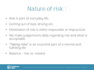 Nature of risk 1
• Risk is part of everyday life
• Getting out of bed, driving etc.
• Elimination of risk is either impossible or impractical

• We make judgements daily regarding risk and what is
acceptable
•

is an essential part of a normal and

fulfilling life
• Balance - risk vs. reward

Visit Safefood360.com to see the award-winning food safety management software in action

 