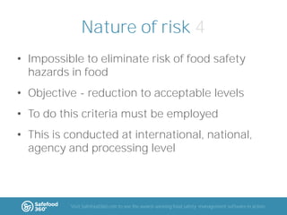 Nature of risk 4
• Impossible to eliminate risk of food safety
hazards in food
• Objective - reduction to acceptable levels
• To do this criteria must be employed
• This is conducted at international, national,
agency and processing level

Visit Safefood360.com to see the award-winning food safety management software in action

 