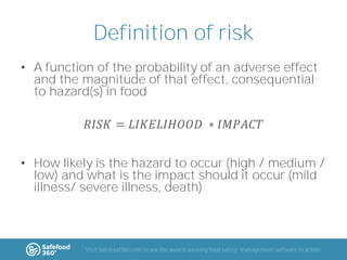 Definition of risk
• A function of the probability of an adverse effect
and the magnitude of that effect, consequential
to hazard(s) in food
𝑅𝐼𝑆𝐾 = 𝐿𝐼𝐾𝐸𝐿𝐼𝐻𝑂𝑂𝐷 ∗ 𝐼𝑀𝑃𝐴𝐶𝑇
• How likely is the hazard to occur (high / medium /
low) and what is the impact should it occur (mild
illness/ severe illness, death)

Visit Safefood360.com to see the award-winning food safety management software in action

 