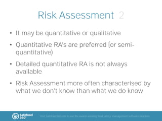 Risk Assessment 2
• It may be quantitative or qualitative
•

quantitative)

• Detailed quantitative RA is not always
available

• Risk Assessment more often characterised by
what we don't know than what we do know

Visit Safefood360.com to see the award-winning food safety management software in action

 