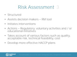 Risk Assessment 3
• Structured
• Assists decision makers

RM tool

• Initiates interventions

• Actions Regulatory, voluntary activities and / or
educational initiatives
• Takes account of various factors such as quality,
acceptable risk, technical feasibility, cost
• Develop more effective HACCP plans

Visit Safefood360.com to see the award-winning food safety management software in action

 