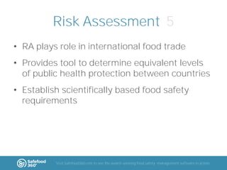 Risk Assessment 5
• RA plays role in international food trade
• Provides tool to determine equivalent levels
of public health protection between countries
• Establish scientifically based food safety
requirements

Visit Safefood360.com to see the award-winning food safety management software in action

 