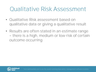 Qualitative Risk Assessment
• Qualitative Risk assessment based on
qualitative data or giving a qualitative result
• Results are often stated in an estimate range
there is a high, medium or low risk of certain
outcome occurring

Visit Safefood360.com to see the award-winning food safety management software in action

 