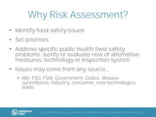 Why Risk Assessment?
• Identify food safety issues
• Set priorities
• Address specific public health food safety
problems. Justify or evaluate new of alternative
measures, technology or inspection system
• Issues may come from any source...
• RM, FSO, FSM, Government, Codex, disease
surveillance, industry, consumer, new technologies,
trade

Visit Safefood360.com to see the award-winning food safety management software in action

 