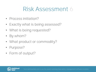 Risk Assessment 6
• Process initiation?
• Exactly what is being assessed?
• What is being requested?

• By whom?
• What product or commodity?
• Purpose?
• Form of output?

Visit Safefood360.com to see the award-winning food safety management software in action

 