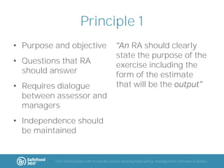 Principle 1
• Purpose and objective
• Questions that RA
should answer

• Requires dialogue
between assessor and
managers

RA should clearly
state the purpose of the
exercise including the
form of the estimate
that will be the

• Independence should
be maintained

Visit Safefood360.com to see the award-winning food safety management software in action

 