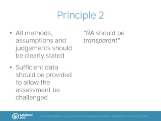 Principle 2
• All methods,
assumptions and
judgements should
be clearly stated

should be

• Sufficient data
should be provided
to allow the
assessment be
challenged
Visit Safefood360.com to see the award-winning food safety management software in action

 
