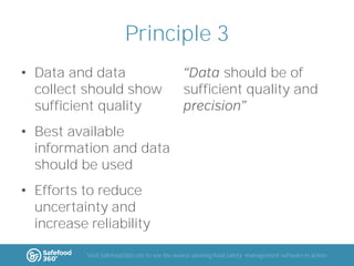 Principle 3
• Data and data
collect should show
sufficient quality

should be of
sufficient quality and

• Best available
information and data
should be used
• Efforts to reduce
uncertainty and
increase reliability
Visit Safefood360.com to see the award-winning food safety management software in action

 