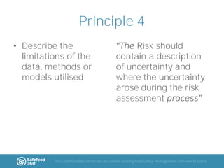 Principle 4
• Describe the
limitations of the
data, methods or
models utilised

Risk should
contain a description
of uncertainty and
where the uncertainty
arose during the risk
assessment

Visit Safefood360.com to see the award-winning food safety management software in action

 